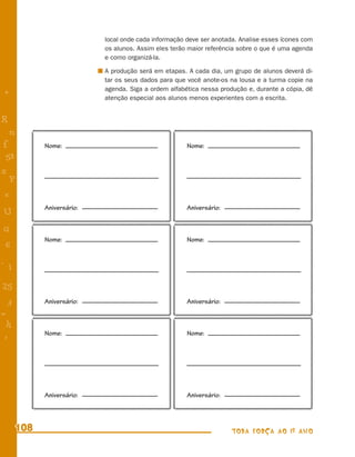 local onde cada informação deve ser anotada. Analise esses ícones com
                           os alunos. Assim eles terão maior referência sobre o que é uma agenda
                           e como organizá-la.

                           A produção será em etapas. A cada dia, um grupo de alunos deverá di-
                           tar os seus dados para que você anote-os na lousa e a turma copie na
                           agenda. Siga a ordem alfabética nessa produção e, durante a cópia, dê
+                          atenção especial aos alunos menos experientes com a escrita.


R
    n
f           Nome:                                     Nome:
 58
s
  P
 e
            Aniversário:                              Aniversário:
U
G
            Nome:                                     Nome:
 6
- 1

25
 3          Aniversário:                              Aniversário:
=
 h
            Nome:                                     Nome:
 -
 :




            Aniversário:                              Aniversário:



      108                                                            TODA FORÇA AO 1º ANO
 