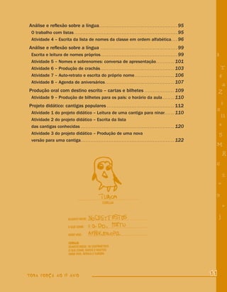 Análise e reﬂexão sobre a língua. . . . . . . . . . . . . . . . . . . . . . . . . . . . . . . . . . . . . . . . . . . . . . . . 95
 O trabalho com listas . . . . . . . . . . . . . . . . . . . . . . . . . . . . . . . . . . . . . . . . . . . . . . . . . . . . . . . . . . . . . . . 95
 Atividade 4 – Escrita da lista de nomes da classe em ordem alfabética. . . . 96
Análise e reﬂexão sobre a língua                                     ...............................................                99
  Escrita e leitura de nomes próprios . . . . . . . . . . . . . . . . . . . . . . . . . . . . . . . . . . . . . . . . . . . . . . . 99                     8
  Atividade 5 – Nomes e sobrenomes: conversa de apresentação . . . . . . . . . . . 101
  Atividade 6 – Produção de crachás . . . . . . . . . . . . . . . . . . . . . . . . . . . . . . . . . . . . . . . . . . . . . 103                               T
  Atividade 7 – Auto-retrato e escrita do próprio nome . . . . . . . . . . . . . . . . . . . . . . . . 106                                                     4
  Atividade 8 – Agenda de aniversários . . . . . . . . . . . . . . . . . . . . . . . . . . . . . . . . . . . . . . . . . . 107
                                                                                                                                                                a
Produção oral com destino escrito – cartas e bilhetes                              109                           ..................
                                                                                                                                                               Z
  Atividade 9 – Produção de bilhetes para os pais: o horário da aula . . . . . . . 110
Projeto didático: cantigas populares . . . . . . . . . . . . . . . . . . . . . . . . . . . . . . . . . . . . . . . . . 112
                                                                                                                                                               i
                                                                                                                                                           s
 Atividade 1 do projeto didático – Leitura de uma cantiga para ninar. . . . . . 110
                                                                                                                                                                11
  Atividade 2 do projeto didático – Escrita da lista
  das cantigas conhecidas . . . . . . . . . . . . . . . . . . . . . . . . . . . . . . . . . . . . . . . . . . . . . . . . . . . . . . . . . 120                e
  Atividade 3 do projeto didático – Produção de uma nova                                                                                                       5
  versão para uma cantiga . . . . . . . . . . . . . . . . . . . . . . . . . . . . . . . . . . . . . . . . . . . . . . . . . . . . . . . . . 122
                                                                                                                                                           M
                                                                                                                                                                   R
                                                                                                                                                           6
                                                                                                                                                                   %
                                                                                                                                                               =
                                                                                                                                                           9
                                                                                                                                                                   +
                                                                                                                                                               j




TODA FORÇA AO 1º ANO                                                                                                                                      11
 