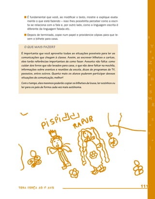 É fundamental que você, ao modiﬁcar o texto, mostre e explique exata-
     mente o que está fazendo – isso lhes possibilita perceber como a escri-
     ta se relaciona com a fala e, por outro lado, como a linguagem escrita é
     diferente da linguagem falada etc.

     Depois de terminado, copie num papel e providencie cópias para que le-
     vem o bilhete para casa.                                                       8

   O QUE MAIS FAZER?                                                                     T
 É importante que você aproveite todas as situações possíveis para ler as               4
 comunicações que chegam à classe. Assim, ao escrever bilhetes e cartas,                 a
 eles terão referências importantes de como fazer. Assunto não falta: como
                                                                                        Z
 cuidar dos livros que são levados para casa, o que não deve faltar na mochila,
 informações sobre eventos e reuniões da escola, dicas de programas de TV,              i
 passeios, entre outros. Quanto mais os alunos puderem participar dessas            s
 situações de comunicação, melhor!
                                                                                         11
 Com o tempo, eles mesmos poderão copiar os bilhetes da lousa, ler sozinhos ou
                                                                                        e
 ler para os pais de forma cada vez mais autônoma.
                                                                                        5
                                                                                    M
                                                                                            R
                                                                                    6
                                                                                            %
                                                                                        =
                                                                                    9
                                                                                            +
                                                                                        j




TODA FORÇA AO 1º ANO                                                              111
 