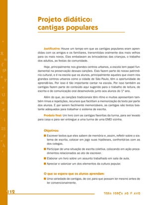 Projeto didático:
            cantigas populares
+
                Justiﬁcativa: Houve um tempo em que as cantigas populares eram apren-
R           didas com os amigos e os familiares, transmitidas oralmente dos mais velhos
            para os mais novos. Elas embalavam as brincadeiras das crianças, o trabalho
    n       dos adultos, as festas da comunidade.
f                Hoje, principalmente nos grandes centros urbanos, a escola tem papel fun-
 58         damental na preservação dessas canções. Elas fazem parte do nosso patrimô-
            nio cultural, e é na escola que os alunos, principalmente aqueles que vivem nos
s           grandes centros urbanos como a cidade de São Paulo, têm a oportunidade de
  P
            aprendê-las. Por isso é tão importante cantar na escola. Por isso também as
 e          cantigas fazem parte do conteúdo aqui sugerido para o trabalho de leitura, de
            escrita e de comunicação oral desenvolvido junto aos alunos do 1º ano.
U                Além do que, as canções tradicionais têm ritmo e muitas apresentam tam-
            bém rimas e repetições, recursos que facilitam a memorização do texto por parte
G           dos alunos. E por serem facilmente memorizáveis, as cantigas são textos bas-
 6          tante adequados para trabalhar o sistema de escrita.

                Produto ﬁnal: Um livro com as cantigas favoritas da turma, para ser levado
- 1         para casa e para ser entregue a uma turma de uma EMEI vizinha.


25              Objetivos:
 3                 Escrever textos que eles sabem de memória e, assim, reﬂetir sobre o sis-
=                  tema de escrita, colocar em jogo suas hipóteses, confrontá-las com as
                   dos colegas.
 h
                   Participar de uma situação de escrita coletiva, colocando em ação proce-
 -
 :                 dimentos relacionados ao ato de escrever.
                   Elaborar um livro sobre um assunto trabalhado em sala de aula.
                   Apreciar e valorizar um dos elementos da cultura popular.


                O que se espera que os alunos aprendam:
                   Uma variedade de cantigas, de cor, para que possam ler mesmo antes de
                   ler convencionalmente.


      112                                                     TODA FORÇA AO 1º ANO
 