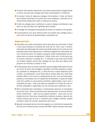 A utilizar informações disponíveis nos textos relacionadas à diagramação
     e outros recursos das cantigas para fazer antecipações e veriﬁcá-las.
     A escrever letras de algumas cantigas memorizadas e listas de títulos
     das músicas preferidas, de acordo com suas hipóteses, utilizando os co-
     nhecimentos disponíveis sobre o sistema de escrita.
     A ditar as cantigas para o professor ou para o colega, controlando o que          8
     deve e o que não deve ser registrado pelo escriba.
     A interagir nas situações de produção de textos em duplas ou em grupos.
                                                                                            T
     A preocupar-se com seus leitores tanto na escolha das cantigas para o
                                                                                           4
     livro como na forma de apresentação, ilustrações etc.                                  a
                                                                                           Z
   Etapas previstas:
                                                                                           i
     Considere que serão necessários vários dias para sua execução. O ideal
     é que essa produção se estenda por mais de um mês e que o encami-
                                                                                       s
     nhamento da elaboração dos textos que farão parte do livro varie de uma                11
     produção para outra (ditado para o professor seguido de cópia pelos alu-              e
     nos; escrita do aluno, em duplas ou grupos, textos reproduzidos com es-
     paços para os alunos completarem o título; texto com o título para que                5
     os alunos escrevam a cantiga etc.). A intenção é que cada aluno tenha
     seu próprio registro escrito das cantigas do livro para que depois elas           M
     possam ser reunidas e compor o livro.
                                                                                               R
     É interessante que os alunos escolham quais cantigas farão parte do livro
     (em torno de seis a dez cantigas) e decidam o formato (pequeno ou gran-           6
     de, quadrado ou retangular etc.), o título do livro e outros aspectos como
     o índice, as ilustrações, o local onde irão os nomes deles etc. Você deve                 %
     também deﬁnir com a turma o acabamento do livro: com as folhas gram-                  =
     peadas ou amarradas com um pedacinho de barbante; a capa com papel
     mais ﬁno (sulﬁte) ou mais grosso (cartolina, papel-cartão); como será a           9
     ilustração da capa... Tudo isso pode ser decidido em função de uma en-
     trevista, planejada e organizada, com as crianças que receberão o livro.                  +
     Para a produção das ilustrações, é interessante observar as ilustrações
     de outros livros. Esse encaminhamento permitirá que os alunos tenham
                                                                                           j
     outros referenciais – além do seu próprio desenho – para criar as ilus-
     trações do livro. Para tanto, disponibilize materiais variados: lápis de cor,
     caneta hidrocor, giz de cera e materiais para colagem (tecidos, papéis
     coloridos, palito de sorvete, pedacinhos de lã etc.).
     Quando a produção do livro terminar, organize um momento do lançamento
     do livro com a presença das crianças da EMEI. Nessa ocasião, elas pode-



TODA FORÇA AO 1º ANO                                                                 113
 