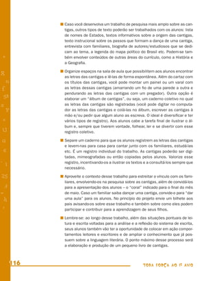 Caso você desenvolva um trabalho de pesquisa mais amplo sobre as can-
            tigas, outros tipos de texto poderão ser trabalhados com os alunos: lista
            de nomes de Estados, textos informativos sobre a origem das cantigas,
            texto instrucional sobre os passos que formam a dança de uma cantiga,
            entrevista com familiares, biograﬁa de autores/estudiosos que se dedi-
            cam ao tema, a legenda do mapa político do Brasil etc. Podem-se tam-
+           bém envolver conteúdos de outras áreas do currículo, como a História e
            a Geograﬁa.

            Organize espaços na sala de aula que possibilitem aos alunos encontrar
R           as letras das cantigas e lê-las de forma espontânea. Além do cartaz com
    n       os títulos das cantigas, você pode montar um painel ou um varal com
f           as letras dessas cantigas (amarrando um ﬁo de uma parede a outra e
            pendurando as letras das cantigas com um pregador). Outra opção é
 58         elaborar um “álbum de cantigas”, ou seja, um caderno coletivo no qual
s           as letras das cantigas são registradas (você pode digitar no computa-
  P         dor as letras das cantigas e colá-las no álbum, escrever as cantigas à
            mão e/ou pedir que algum aluno as escreva. O ideal é diversiﬁcar e ter
 e          vários tipos de registro). Aos alunos cabe a tarefa ﬁnal de ilustrar o ál-
            bum e, sempre que tiverem vontade, folhear, ler e se divertir com esse
U           registro coletivo.

G           Separe um caderno para que os alunos registrem as letras das cantigas
            e levem-nas para casa para cantar junto com os familiares, estudá-las
 6          etc. É um registro individual do trabalho. As cantigas poderão ser digi-
            tadas, mimeografadas ou então copiadas pelos alunos. Valorize esse
- 1         registro, incentivando-os a ilustrar os textos e a consultá-los sempre que
            necessário.

25          Aproveite o contexto desse trabalho para estreitar o vínculo com os fami-
            liares, envolvendo-os na pesquisa sobre as cantigas, além de convidá-los
 3          para a apresentação dos alunos – o “coral” indicado para o ﬁnal do mês
=           de maio. Caso um familiar saiba dançar uma cantiga, convide-o para “dar
 h          uma aula” para os alunos. No princípio do projeto envie um bilhete aos
            pais avisando-os sobre esse trabalho e também sobre como eles podem
 -
 :          participar e contribuir para a aprendizagem de seus ﬁlhos.

            Lembre-se: ao longo desse trabalho, além das situações pontuais de lei-
            tura e escrita voltadas para a análise e a reﬂexão do sistema de escrita,
            seus alunos também vão ter a oportunidade de colocar em ação compor-
            tamentos leitores e escritores e de ampliar o conhecimento que já pos-
            suem sobre a linguagem literária. O ponto máximo desse processo será
            a elaboração e produção de um pequeno livro de cantigas.



      116                                                TODA FORÇA AO 1º ANO
 