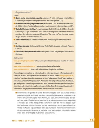 O que consultar?
 Livros
    Quem canta seus males espanta, volumes 1 e 2, publicado pela Editora
    Caramelo (acompanha o registro sonoro das cantigas em CD).
    O tesouro das cantigas para as crianças, volumes 1 e 2, de Ana Maria Machado,          8
    da Editora Nova Fronteira (acompanha o registro sonoro das cantigas em CD).
    “Coleção Ciranda e Cantigas”, organizada por Salatiel Silva, da Editora Ciranda             T
    Cultural (o CD que acompanha esta coleção de pequenos livros traz diversas
    cantigas de roda com arranjos diferentes: “Se essa rua” no ritmo de tango,                 4
    “Sapo Jururu” na forma de rock etc.).                                                       a
    A arte de brincar, de Adriana Friedmannn, publicado pela editora Scritta.                  Z
 CDs
   Cantigas de roda, de Sandra Peres e Paulo Tatit, lançado pelo selo Palavra                  i
   Cantada.                                                                                s
   Pandalelê - Brinquedos cantados, de Eugenio Tadeu, lançado pelo selo Palavra                 11
   Cantada.                                                                                    e
 Na Internet
                                                                                               5
 www.cp.ufmg.br/pandalele - site de pesquisa da Universidade Federal de Minas
   Gerais.                                                                                 M
 www.palavracantada.com.br - site do grupo Palavra Cantada.
                                                                                                   R
 www.carnaxe.com.br - traz a letra de mais de cinqüenta cantigas.
 Aproveite para pesquisar na Internet outros sites que tragam informações sobre            6
 cantigas de roda. Você pode acessar um site de busca, como www.google.com.br,
 e digitar “cantigas de roda”, selecionar o item “páginas do Brasil” para agilizar a
                                                                                                   %
 pesquisa e dar o comando “pesquisar”. Aparecerá uma longa lista de sites, atualizada,         =
 que você poderá consultar para buscar a letra completa de cantigas, informações
 históricas sobre elas, informações sobre a melodia, dicas de obras publicadas sobre       9
 o assunto e até projetos desenvolvidos em escolas com este tema.
                                                                                                   +
      Finalmente: do ponto de vista da comunicação oral, os alunos terão a
      oportunidade de aprimorar as suas competências para se expressar oral-                   j
      mente em uma situação mais formal, ou seja, em uma situação de “co-
      ral”, na qual é fundamental aprender a se expressar com ritmo, seguindo
      a melodia do texto, adequando a altura da voz. Se na sua escola tiver
      um professor, um funcionário ou até mesmo um aluno que saiba tocar
      violão ou ﬂauta, e puder tocar para os alunos ou mesmo acompanhá-los
      na apresentação do coral, o trabalho com as cantigas contribuirá ainda
      mais para a formação musical de seus alunos.



TODA FORÇA AO 1º ANO                                                                     117
 