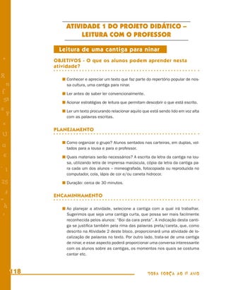 ATIVIDADE 1 DO PROJETO DIDÁTICO –
                     LEITURA COM O PROFESSOR

             Leitura de uma cantiga para ninar
+           OBJETIVOS - O que os alunos podem aprender nesta
            atividade?
R               Conhecer e apreciar um texto que faz parte do repertório popular de nos-
    n           sa cultura, uma cantiga para ninar.
f               Ler antes de saber ler convencionalmente.
 58             Acionar estratégias de leitura que permitam descobrir o que está escrito.
s               Ler um texto procurando relacionar aquilo que está sendo lido em voz alta
  P             com as palavras escritas.
 e
            PLANEJAMENTO
U
                Como organizar o grupo? Alunos sentados nas carteiras, em duplas, vol-
G               tados para a lousa e para o professor.
 6              Quais materiais serão necessários? A escrita da letra da cantiga na lou-
                sa, utilizando letra de imprensa maiúscula, cópia da letra da cantiga pa-
- 1             ra cada um dos alunos – mimeografada, fotocopiada ou reproduzida no
                computador, cola, lápis de cor e/ou caneta hidrocor.
25              Duração: cerca de 30 minutos.

 3          ENCAMINHAMENTO
=
 h              Ao planejar a atividade, selecione a cantiga com a qual irá trabalhar.
 -
 :              Sugerimos que seja uma cantiga curta, que possa ser mais facilmente
                reconhecida pelos alunos: “Boi da cara preta”. A indicação desta canti-
                ga se justiﬁca também pela rima das palavras preta/careta, que, como
                descrito na Atividade 2 deste bloco, proporcionará uma atividade de lo-
                calização de palavras no texto. Por outro lado, trata-se de uma cantiga
                de ninar, e esse aspecto poderá proporcionar uma conversa interessante
                com os alunos sobre as cantigas, os momentos nos quais se costuma
                cantar etc.



      118                                                   TODA FORÇA AO 1º ANO
 