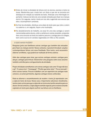 Antes de iniciar a atividade de leitura com os alunos, escreva o texto na
      lousa. Mostre-lhes que o texto tem um título e que ele se encontra em
      destaque em relação ao restante do texto. Antecipe uma informação im-
      portante: trata-se da letra de uma canção entoada para fazer as crianças
      dormir. Em seguida, cante o texto em voz alta, sugerindo aos alunos que
      eles o acompanhem cantando.                                                       8
      Ao ﬁnal da atividade, distribua uma cópia do texto para que eles a colem
      no caderno e, em seguida, façam uma ilustração.                                        T
      No desdobramento do trabalho, se essa for uma das cantigas a serem                    4
      memorizadas pelos alunos, volte a cantá-la em outras ocasiões, propondo-               a
      lhes uma consulta ao texto do caderno para ler a cantiga para os colegas,
      bem como ouvi-la em versões registradas em CDs ou ﬁta cassete.                        Z
                                                                                            i
   O QUE MAIS FAZER?
                                                                                        s
 Pesquisar junto aos familiares outras cantigas que também são entoadas
                                                                                             11
 para fazer as crianças dormir. Nesse contexto, é possível introduzir canções
 contemporâneas feitas com essa finalidade. Para tanto, será necessário                     e
 elaborar um bilhete, o que poderá ser realizado de forma coletiva.
                                                                                            5
 Além das cantigas para ninar, que outras cantigas existem: cantigas para               M
 dançar, cantigas para brincar. Desenvolver uma pesquisa sobre esse assunto
 também contribui para o enriquecimento da atividade.                                           R
 Propor atividades semelhantes com outras cantigas, tais como “O sapo não lava          6
 o pé”, “A canoa virou”, “Caranguejo”, “Pirulito que bate, bate”, “Fui ao mercado”,
 entre outras tantas. Procure trabalhar com um repertório de cantigas mais
                                                                                                %
 comuns e, se achar pertinente, algumas cantigas menos conhecidas.                          =

 Pode-se alternar o encaminhamento de receber o texto já reproduzido com                9
 a cópia do texto da lousa. Nesse caso, é importante selecionar, inicialmente,
 textos mais curtos para que a cópia não se torne uma tarefa cansativa para os                  +
 alunos. Em tal contexto, a cópia adquire sentido especial, pois os alunos estarão
 copiando um texto para depois usufruir sua leitura com os familiares.
                                                                                            j




TODA FORÇA AO 1º ANO                                                                  119
 