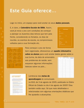 Este Guia oferece...

    +                        Logo no início, um espaço para você anotar os seus dados pessoais.

R                            E, é claro, o Calendário Escolar de 2006. Assim,
                                                                                                                                                                                                                       DADOS PESSOAIS



    n                        você já inicia o ano com condições de começar                                                                                                                          NOME _____________________________________________________

                                                                                                                                                                                                    ___________________________________________________________




f                            a planejar os duzentos dias letivos que tem pela
                                                                                                                                                                                                    ENDEREÇO RESIDENCIAL _____________________________________

                                                                                                                                                                                                    ___________________________________________________________

                                                                                                                                                                                                    ___________________________________________________________

                                                                                                                                                                                                    TELEFONE _____________________ E-MAIL ______________________



 58                          frente, considerando os feriados, os dias de                                                                                                                           ESCOLA ____________________________________________________

                                                                                                                                                                                                    ___________________________________________________________

                                                                                                                                                                                                    ENDEREÇO DA ESCOLA _______________________________________




s                            reunião, os eventos da escola, os compromissos                                                                                                                         ___________________________________________________________

                                                                                                                                                                                                    ___________________________________________________________

                                                                                                                                                                                                    TELEFONE _____________________ E-MAIL ______________________


  P                          voltados para a sua formação etc.
                                                                                                                                                                                                    TIPO DE SANGUE ______________ FATOR RH ___________________

                                                                                                                                                                                                    ALÉRGICO A ________________________________________________

                                                                                                                                                                                                    EM CASO DE ACIDENTE, AVISAR _______________________________




    e
                                                                                                                                                                                                    ___________________________________________________________

                                                                                                                                                                                                    ___________________________________________________________




                                    CALENDÁRIO ESCOLAR 2006                                                                                      Para começar o ano de forma
U
                         JANEIRO                                     FEVEREIRO                                           MARÇO
             D     S     T  Q Q          S     S        D     S       T  Q Q            S     S         D     S      T     Q Q        S     S




                                                                                                                                                 bem organizada, oferecemos um quadro informativo
             1     2    3   4   5        6     7                         1   2           3    4                             1  2      3      4
             8     9    10 11 12         13    14        5   6        7  8   9          10    11        5     6     7      8   9      10    11
             15   16    17 18 19         20    21       12   13      14 15 16           17    18       12     13    14     15 16      17    18
             22   23    24 25 26         27    28       19   20      21 22 23           24    25       19     20    21     22 23      24    25
             29   30    31                              26   27      28                                26     27    28     29 30      31



                             ABRIL                                        MAIO                                        JUNHO




G                                                                                                                                                sobre os alunos para você anotar dados gerais sobre a
             D    S     T      Q Q        S     S       D     S       T    Q     Q      S     S         D     S      T  Q Q           S     S
                                                1            1       2      3    4      5     6                             1         2      3
              2   3     4     5    6     7     8         7   8       9     10    11     12    13        4     5     6    7  8         9     10
              9   10    11    12   13    14    15       14   15      16    17    18     19    20       11     12    13 14 15          16    17
             16   17    18    19   20    21    22       21   22      23    24    25     26    27       18     19    20 21 22          23    24
             23   24    25    26   27    28    29       28   29      30    31                          25     26    27 28 29          30
             30




                                                                                                                                                 sua turma, da data de aniversário
                            JULHO                                     AGOSTO                                        SETEMBRO
             D    S     T     Q Q         S    S        D     S       T Q Q             S     S         D     S     T   Q Q           S     S                                                                            Dados sobre os alunos


    6
                                               1                     1   2  3           4     5                                       1      2
              2   3     4     5    6     7     8         6   7       8   9 10           11    12         3    4     5       6    7    8      9                                                                                                                Observações importantes
              9   10    11    12   13    14    15       13   14      15 16 17           18    19        10    11    12     13   14    15    16                                                 No      Nome            Aniversário     Nome dos reponsáveis   sobre os alunos (saúde,
             16   17    18    19   20    21    22       20   21      22 23 24           25    26        17    18    19     20   21    22    23                                                                                                                 dados familiares etc.)
             23   24    25    26   27    28    29       27   28      29 30 31                           24    25    26     27   28    29    30
             30   31                                                                                                                                                                           1



             D
              1   2
                   S
                        OUTUBRO

                        3
                         T Q Q
                           4   5
                                         S
                                          6
                                                S
                                                7
                                                        D     S
                                                                     NOVEMBRO
                                                                      T  Q Q
                                                                         1  2
                                                                                        S
                                                                                        3
                                                                                              S
                                                                                              4
                                                                                                        D     S
                                                                                                                   DEZEMBRO
                                                                                                                    T  Q Q            S
                                                                                                                                      1
                                                                                                                                            S
                                                                                                                                            2    aos problemas de saúde, sem                   2

                                                                                                                                                                                               3




-
              8   9     10 11 12         13    14        5   6        7  8  9           10    11         3    4     5      6    7     8     9
             15   16    17 18 19         20    21       12   13      14 15 16           17    18        10    11    12     13   14    15    16
                                                                                                                                                                                               4
             22   23    24 25 26         27    28       19   20      21 22 23           24    25        17    18    19     20   21    22    23
             29   30    31                              26   27      28 29 30                           24    25    26     27   28    29    30




                                                                                                                                                 esquecer algumas informações
                                                                                                                                                                                               5
                                                                                                        31

             Feriados                                                                 Atividades
             Dia Mundial da Paz _______________________ 1o janeiro                    Organ. das UEs __________________________ 30 janeiro
                                                                                                                                                                                               6
             Aniv. de São Paulo ______________________ 25 janeiro                     Projeto ped. e org. das UEs ___________ 1o a 3 fevereiro
             Carnaval ______________________________ 28 fevereiro                     Início das aulas _________________________ 6 fevereiro
             Paixão ___________________________________14 abril                       Form. PIC e Toda Força ______________ 20 a 22 fevereiro                                                  7
             Páscoa ___________________________________16 abril                       Projeto pedagógico e organização das UEs____ 10 março
             Tiradentes _______________________________ 21 abril                      Recesso escolar ________________________ 8 a 23 julho
             Dia do Trabalho ___________________________ 1o maio                      Reinício das aulas _________________________ 24 julho                                                    8
             Corpus Christi ____________________________15 junho                      Congresso Mun ____________________ 8 e 29 setembro




                                                                                                                                                 básicas sobre os pais...
             Revol. Const. ______________________________ 9 julho                     Recesso escolar ___________________22 a 31 dezembro
             Indep. do Brasil ________________________ 7 setembro                                                                                                                              9
             N. Sra. Aparecida _______________________12 outubro
             Dia do Professor ________________________15 outubro




25
             Finados ______________________________ 2 novembro
             Procl. da República ____________________ 15 novembro
                                                                                                                                                                                               10
             Natal _______________________________25 dezembro

                                                                                                                                                                                               11

                                                                                                                                                                                               12

                                                                                                                                                                                               13

                                                                                                                                                                                               14




    3                                                                                                                                                                                          15

                                                                                                                                                                                               16

                                                                                                                                                                                               17




=                                                                                                                                                                                              18

                                                                                                                                                                                               19




 h
                                               As metas de aprendizagem
                                               para o 1º ano do Ciclo I                                                                                       Lembra-se das metas de           20

                                                                                                                                                                                               21

                                                                                                                                                                                               22
                                                                                                                                                  8



 -
                                                    As atividades propostas neste Guia de Planejamento foram elaboradas
                                               com o intuito de fornecer subsídios para que o seu trabalho ajude os alunos a
                                               alcançar as metas previstas para a aprendizagem da prática da leitura, da escrita
                                               e da comunicação oral, conforme o comunicado 816 de 4 de agosto de 2005,
                                               publicado no Diário Oficial da cidade no dia 6 de agosto de 2005. Lembre-se do
                                                                                                                                                      4
                                                                                                                                                       T

                                                                                                                                                       a
                                                                                                                                                              aprendizagem do comunicado
                                               que é esperado que os alunos aprendam até o final do 1o ano:                                           Z



                                                                                                                                                              no 816, de 3 de agosto de 2005, publicada no Diário
                                                                                                                                                      i
                                                     Metas relacionadas às práticas de comunicação oral
                                                                                                                                                  s
                                                     Participem de situações de intercâmbio oral, ouvindo com atenção e formu-
                                                                                                                                                       11
                                                     lando perguntas sobre o tema tratado.
                                                                                                                                                      e
                                                     Apreciem textos pertencentes a diferentes gêneros (orais ou escritos), lidos
                                                     autonomamente ou lidos por um adulto, recontem histórias conhecidas, re-                         5
                                                     cuperando algumas características do texto ouvido ou lido.




                                                                                                                                                              Oﬁcial da Cidade no dia 4 de agosto de 2005? Elas
                                                                                                                                                  M
                                                     Metas relacionadas às práticas de leitura                                                            R
                                                     Leiam, com ajuda do professor, diferentes gêneros (notícias, instrucionais,
                                                     informativos, contos, entre outros), apoiando-se em conhecimentos sobre o                    6
                                                     tema do texto, as características de seu portador, do gênero e do sistema
                                                     de escrita.                                                                                          %
                                                                                                                                                      =


                                                                                                                                                              também estão aqui. Só que mais detalhadas e
                                                     Leiam, com autonomia, placas de identificação, nomes, parlendas, adivinhas,
                                                     poemas, canções, trava-línguas, listas, manchetes de jornal, entre outros.
                                                                                                                                                  9
                                                     Metas relacionadas às práticas de escrita                                                            +
                                                     Escrevam alfabeticamente textos que conhecem de memória (parlendas,
                                                     adivinhas, poemas, canções, trava-línguas, etc.), ainda que não segmentan-                       j
                                                     do o texto em palavras.




                                                                                                                                                              relacionadas com algumas orientações didáticas que
                                                     Escrevam textos de autoria (listas, bilhetes, cartas, entre outros) individual,
                                                     em duplas ou ditando para o professor;

                                                     Reescrevam textos (lendas, contos, etc.) de próprio punho ou ditando-os pa-
                                                     ra o professor ou colegas, considerando as idéias principais do texto-fonte
                                                     e algumas características da linguagem escrita.




                                                                                                                                                              lhe ajudarão a alcançá-las.
                                               TODA FORÇA AO 1º ANO                                                                              21




        12                                                                                                                                                                                  TODA FORÇA AO 1º ANO
 