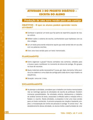ATIVIDADE 3 DO PROJETO DIDÁTICO –
                        ESCRITA DO ALUNO

             Produção de uma nova versão para uma cantiga
+           OBJETIVOS - O que os alunos podem aprender nesta
            atividade?
R               Conhecer e apreciar um texto que faz parte do repertório popular de nos-
    n           sa cultura.
f               Reﬂetir sobre o sistema de escrita, confrontando suas hipóteses com as
 58             dos colegas.

s               Ler um texto procurando relacionar aquilo que está sendo lido em voz alta
  P             com as palavras escritas.

 e              Criar uma nova versão para um texto memorizado.

U           PLANEJAMENTO
G
                Como organizar o grupo? Alunos sentados nas carteiras, voltados para
 6              a lousa e para o professor no momento de leitura da cantiga. Em grupos
                na hora de escrever.
- 1             Quais materiais serão necessários? Lousa, giz, lápis, borracha, folha avul-
                sa e/ou caderno e uma cópia da cantiga para cada aluno (veja modelo na
25              sequência).

                Duração: cerca de 1 hora.
 3
=
 h          ENCAMINHAMENTO

 -
 :              Ao planejar a atividade, considere que o trabalho com textos memorizados
                não se restringe apenas às atividades de escrita do professor. Existem
                inúmeras possibilidades. Na atividade anterior, destacamos o trabalho
                de análise sonora do texto, associado à reﬂexão sobre a relação entre o
                falado e o escrito. Nesta atividade, a proposta é criar uma nova versão
                para um texto conhecido. A primeira proposta de criação é bastante sim-
                ples: a incorporação de nomes de pessoas à cantiga “A canoa virou”. No
                desdobramento dessa atividade, os alunos terão a oportunidade de criar


      122                                                    TODA FORÇA AO 1º ANO
 