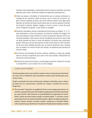 versões mais elaboradas, inventando trechos maiores e também reunindo
      palavras que rimam, binômios (duplas de palavras) divertidos etc.

      Antes de propor a atividade, é fundamental que os alunos conheçam a
      cantiga de cor. Escreva o texto na lousa, com o nome de um aluno. Su-
      gira a leitura cantada do texto, de forma coletiva (utilize uma régua para
      apontar os trechos do texto escrito para que os alunos possam localizá-         8
      los durante a leitura). Depois, apague o nome e insira o nome de outro
      aluno. Pergunte ao grupo: o que muda na cantiga?                                     T
      Durante a atividade, chame a atenção da turma para os artigos “o” e “a”             4
      que antecedem o nome da pessoa, na primeira estrofe da cantiga. Por                  a
      que essa palavra muda conforme o nome da pessoa? Discuta com a tur-
      ma essa questão. Insira outros nomes e pergunte aos alunos o que muda               Z
      no texto quando se troca o nome da pessoa: há partes que continuam
      iguais? Será que na hora de escrever muda muita coisa ou não? Lembre-
                                                                                          i
      se de que essa reﬂexão permite que os alunos observem que, sempre               s
      que se repete um mesmo trecho da canção, as palavras são escritas do                 11
      mesmo modo.                                                                         e
      Ao término da atividade de leitura coletiva, distribua a cópia da cantiga
      para os alunos e peça-lhes que criem uma nova versão, introduzindo os
                                                                                          5
      nomes de outras pessoas.                                                        M
      Quando os alunos terminarem, convide alguns para ler o texto em voz alta
                                                                                              R
      e compartilhar a sua versão com as dos colegas.
                                                                                      6
   O QUE MAIS FAZER?
                                                                                              %
 Os alunos podem colar a sua versão no caderno e levar o texto para ser ilustrado
                                                                                          =
 em casa. Com os familiares, eles certamente criarão novas versões para esse
 mesmo texto.                                                                         9
 Propor a produção de novas versões para cantigas conhecidas, que os alunos
 já sabem de cor, aumentando o desafio de criação e também de escrita.                        +
 Sugerimos:
                                                                                          j
   “Eu era assim” (veja letra na seqüência). Essa é uma cantiga para brincar. Ao
   cantá-la, a graça é imitar por meio de gestos aquilo que está sendo mencionado
   em cada estrofe. São inúmeras as possibilidades de exploração do texto.
   Aﬁnal, a partir da matriz dessa canção, os alunos podem: 1. escrever o texto
   da perspectiva de um menino (mudando apenas o gênero de algumas palavras:
   menina / menino, mocinha / mocinho, casada / casado etc.) e também reﬂetir
   sobre as palavras que deverão ser trocadas em função dessa mudança: mamãe



TODA FORÇA AO 1º ANO                                                                123
 