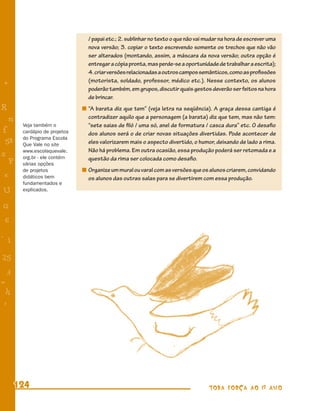 / papai etc.; 2. sublinhar no texto o que não vai mudar na hora de escrever uma
                               nova versão; 3. copiar o texto escrevendo somente os trechos que não vão
                               ser alterados (montando, assim, a máscara da nova versão; outra opção é
                               entregar a cópia pronta, mas perde-se a oportunidade de trabalhar a escrita);
                               4. criar versões relacionadas a outros campos semânticos, como as proﬁssões
                               (motorista, soldado, professor, médico etc.). Nesse contexto, os alunos
+
                               poderão também, em grupos, discutir quais gestos deverão ser feitos na hora
                               de brincar.
R                              “A barata diz que tem” (veja letra na seqüência). A graça dessa cantiga é
    n                          contradizer aquilo que a personagem (a barata) diz que tem, mas não tem:
        Veja também o          “sete saias de ﬁló / uma só, anel de formatura / casca dura” etc. O desaﬁo
f       cardápio de projetos   dos alunos será o de criar novas situações divertidas. Pode acontecer de
        do Programa Escola
 58     Que Vale no site       eles valorizarem mais o aspecto divertido, o humor, deixando de lado a rima.
        www.escolaquevale.     Não há problema. Em outra ocasião, essa produção poderá ser retomada e a
s       org.br - ele contém    questão da rima ser colocada como desaﬁo.
  P     várias opções
        de projetos            Organize um mural ou varal com as versões que os alunos criarem, convidando
 e      didáticos bem          os alunos das outras salas para se divertirem com essa produção.
        fundamentados e
U       explicados.


G
 6
- 1

25
 3
=
 h
 -
 :




      124                                                                        TODA FORÇA AO 1º ANO
 