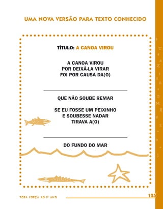 UMA NOVA VERSÃO PARA TEXTO CONHECIDO


                                                   8
                       TÍTULO: A CANOA VIROU            T
                                                       4
                                                        a
                           A CANOA VIROU
                                                       Z
                         POR DEIXÁ-LA VIRAR
                        FOI POR CAUSA DA(O)            i
                                                   s
                                                        11
            __________________________________         e
                                                       5
                       QUE NÃO SOUBE REMAR
                                                   M
                  SE EU FOSSE UM PEIXINHO                  R


  w
                     E SOUBESSE NADAR              6
                         TIRAVA A(O)
                                                           %
                                                       =
            __________________________________
                                                   9
                         DO FUNDO DO MAR                   +
                                                       j




        v                                  u
TODA FORÇA AO 1º ANO                             125
 