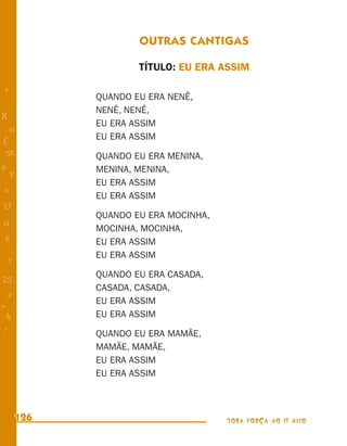 OUTRAS CANTIGAS

                    TÍTULO: EU ERA ASSIM

+
            QUANDO EU ERA NENÊ,
            NENÊ, NENÊ,
R
            EU ERA ASSIM
    n
f           EU ERA ASSIM
 58         QUANDO EU ERA MENINA,
s           MENINA, MENINA,
  P
            EU ERA ASSIM
 e
            EU ERA ASSIM
U
            QUANDO EU ERA MOCINHA,
G
            MOCINHA, MOCINHA,
 6          EU ERA ASSIM
- 1         EU ERA ASSIM

            QUANDO EU ERA CASADA,
25
            CASADA, CASADA,
 3
            EU ERA ASSIM
=
 h          EU ERA ASSIM
 -
 :
            QUANDO EU ERA MAMÃE,
            MAMÃE, MAMÃE,
            EU ERA ASSIM
            EU ERA ASSIM



      126                            TODA FORÇA AO 1º ANO
 