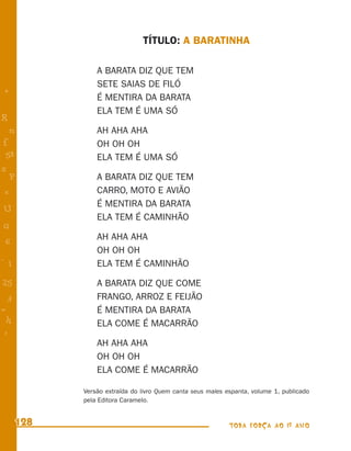 TÍTULO: A BARATINHA

                A BARATA DIZ QUE TEM
                SETE SAIAS DE FILÓ
+
                É MENTIRA DA BARATA
                ELA TEM É UMA SÓ
R
    n           AH AHA AHA
f               OH OH OH
 58             ELA TEM É UMA SÓ
s
  P             A BARATA DIZ QUE TEM
 e              CARRO, MOTO E AVIÃO
                É MENTIRA DA BARATA
U
                ELA TEM É CAMINHÃO
G
                AH AHA AHA
 6
                OH OH OH
- 1
                ELA TEM É CAMINHÃO
25              A BARATA DIZ QUE COME
 3              FRANGO, ARROZ E FEIJÃO
=               É MENTIRA DA BARATA
 h              ELA COME É MACARRÃO
 -
 :
                AH AHA AHA
                OH OH OH
                ELA COME É MACARRÃO

            Versão extraída do livro Quem canta seus males espanta, volume 1, publicado
            pela Editora Caramelo.


      128                                                   TODA FORÇA AO 1º ANO
 