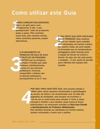 Como utilizar este Guia

1  VAMOS COMEÇAR ESCLARECENDO.
   Este é um guia para o seu
   planejamento. E não “o seu
   planejamento”, todo ele já descrito,
   passo a passo. Pelo contrário,
                                                                                      8


                                                                                       4
                                                                                        T




                                          2
   como Guia, este material orienta,          O USO DESTE GUIA ESTÁ VINCULADO
   indica caminhos possíveis, propõe                                                    a
                                              À SUA FORMAÇÃO. Este material
   alternativas...                            deverá ser tratado como subsídio         Z
                                              para discussões em horário coletivo.
                                                                                          i
                                              Do mesmo modo, ele será tratado
                                              na formação que os coordenadores
                                                                                      s
       O PLANEJAMENTO DO                      pedagógicos estão fazendo junto              11




3
       TRABALHO EM SALA DE AULA               à equipe do Círculo de Leitura e            e
       É FRUTO DE UM PROCESSO                 Escrita. Ou seja, ele não está pronto
       COLETIVO que se enriquece              e acabado – é, sim, ponto de partida     5
       e amplia à medida que cada             para reﬂexões das equipes das
                                                                                      M
       professor, individualmente,            escolas.
       avança em seu percurso                                                              R
       proﬁssional. Converse,
       compartilhe e debata com                                                       6
       os demais professores,
       principalmente os do 1º ano.                                                        %
                                                                                       =
                                                                                      9




        4
                  POR ISSO, PARA USAR ESTE GUIA, será preciso estudar e
                  reﬂetir sobre vários assuntos relacionados à aprendizagem                +
                  da escrita, da leitura e da comunicação oral. Ao lado das
                  sugestões de atividades, você sempre vai encontrar a                 j
                  dica de um ou mais textos para estudar. E como a nossa
                  intenção é facilitar o seu trabalho, esses textos já foram
                  selecionados e se encontram reunidos no Guia para Estudo
                  e Aprofundamento do Professor Alfabetizador.
                  Eles também deverão ser estudados em horário coletivo,
                  sempre articulando a teoria com a prática.



TODA FORÇA AO 1º ANO                                                              15
 