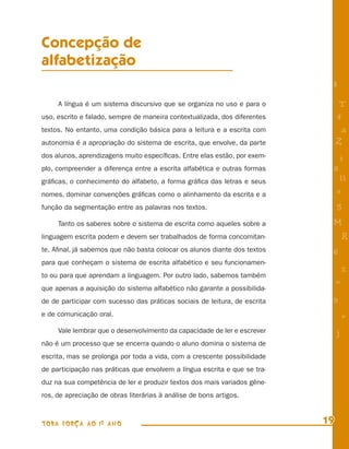 Concepção de
alfabetização
                                                                            8
     A língua é um sistema discursivo que se organiza no uso e para o            T
uso, escrito e falado, sempre de maneira contextualizada, dos diferentes        4
textos. No entanto, uma condição básica para a leitura e a escrita com           a
autonomia é a apropriação do sistema de escrita, que envolve, da parte          Z
dos alunos, aprendizagens muito especíﬁcas. Entre elas estão, por exem-         i
plo, compreender a diferença entre a escrita alfabética e outras formas     s
gráﬁcas, o conhecimento do alfabeto, a forma gráﬁca das letras e seus            11
nomes, dominar convenções gráﬁcas como o alinhamento da escrita e a             e
função da segmentação entre as palavras nos textos.                             5
     Tanto os saberes sobre o sistema de escrita como aqueles sobre a       M
linguagem escrita podem e devem ser trabalhados de forma concomitan-                R
te. Aﬁnal, já sabemos que não basta colocar os alunos diante dos textos     6
para que conheçam o sistema de escrita alfabético e seu funcionamen-
                                                                                    %
to ou para que aprendam a linguagem. Por outro lado, sabemos também
                                                                                =
que apenas a aquisição do sistema alfabético não garante a possibilida-
de de participar com sucesso das práticas sociais de leitura, de escrita    9
e de comunicação oral.                                                              +
     Vale lembrar que o desenvolvimento da capacidade de ler e escrever         j
não é um processo que se encerra quando o aluno domina o sistema de
escrita, mas se prolonga por toda a vida, com a crescente possibilidade
de participação nas práticas que envolvem a língua escrita e que se tra-
duz na sua competência de ler e produzir textos dos mais variados gêne-
ros, de apreciação de obras literárias à análise de bons artigos.



TODA FORÇA AO 1º ANO                                                       19
 