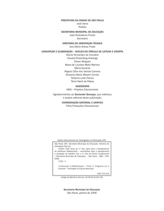 PREFEITURA DA CIDADE DE SÃO PAULO
                            José Serra
                              Prefeito
                SECRETARIA MUNICIPAL DE EDUCAÇÃO
                      José Aristodemo Pinotti
                            Secretário
                  DIRETORIA DE ORIENTAÇÃO TÉCNICA
                       Iara Glória Areias Prado
CONCEPÇÃO E ELABORAÇÃO – NÚCLEO DO CÍRCULO DE LEITURA E ESCRITA
                  Aloma Fernandes de Carvalho
                   Claudia Rosenberg Aratangy
                         Eliane Mingues
                 Maria de Lourdes Mello Martins
                         Marta Durante
                 Regina Célia dos Santos Camara
                  Rosanea Maria Mazzini Correa
                      Roberta Leite Panico
                      Tânia Nardi de Pádua
                             ASSESSORIA
                      MGA – Projetos Educacionais
        Agradecimentos ao Santander Banespa, que viabilizou
                o projeto editorial desta publicação.
                 COORDENAÇÃO EDITORIAL E GRÁFICA
                    Trilha Produções Educacionais




            Dados Internacionais de Catalogação na Publicação (CIP)
         São Paulo (SP). Secretaria Municipal de Educação. Diretoria de
         Orientação Técnica.
             Projeto Toda Força ao 1o Ano: guia para o planejamento
         do professor alfabetizador – orientações para o planejamento
         e avaliação do trabalho com o 1o ano do Ensino Fundamental
         / Secretaria Municipal de Educação. – São Paulo : SME / DOT,
         2006.
             115p.: il.

             1.Educação 2.Alfabetização I. Título II. Programa Ler e
             Escrever – Prioridade na Escola Municipal

                                                         CDD 372.414
                Código da Memória Técnica: CO.DOTG/Pj.001/06




                   Secretaria Municipal de Educação
                      São Paulo, janeiro de 2006
 