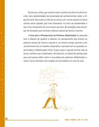 Conclui-se, então, que quanto maior o acesso do aluno à cultura es-
           crita, mais possibilidades de construção de conhecimentos sobre a lín-
           gua ele terá. Isto explica o fato de os alunos com menor acesso à cultura
           escrita serem aqueles que mais fracassam no início da escolaridade e
+          que mais necessitam de uma escola que lhes dê condições para partici-
           par de situações que envolvam práticas sociais de leitura e escrita.
R
                O Guia para o Planejamento do Professor Alfabetizador foi pensado
    n
           com o objetivo de ajudá-lo a elaborar um planejamento que envolva as
f
           práticas sociais de leitura e escrita e, ao mesmo tempo, permita o de-
 58
           senvolvimento de um trabalho sistemático e pontual com as questões re-
s
  P        lacionadas à alfabetização inicial. O que, como e quando ensinar são os

 e         temas centrais aqui trabalhados. Fornecemos um ponto de partida para
           que você possa reﬂetir sobre a sua prática de professor alfabetizador e,
U
           assim, tomar decisões com relação ao seu trabalho em sala de aula.
G
 6
- 1

25
 3
=
 h
 -
 :




      20                                                  TODA FORÇA AO 1º ANO
 