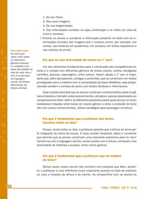 1. Do seu título;
                                   2. Das suas imagens;
                                   3. Da sua diagramação;
                                   4. Das informações contidas na capa, contracapa e no índice (no caso de
                                   livros e revistas).
                                 j Ensinar os alunos a coordenar a informação presente no texto com as in-
+                                  formações oriundas das imagens que o ilustram (como, por exemplo, nos
                                   contos, nas histórias em quadrinhos, em cartazes, em textos expositivos e
        Para saber mais...         nas notícias de jornal).
R       Se você quer
    n   saber mais sobre
        os diferentes              Por que ler uma diversidade de textos no 1º ano?
f       gêneros textuais
        e o trabalho com             Um dos elementos fundamentais para a construção das competências lei-
 58     essa diversidade na
                               toras é o contato com diferentes gêneros de textos (cartas, contos, divulgação
        sala de aula, leia o
s       livro A construção     cientíﬁca, poemas, reportagens, entre outros). Assim, desde o 1º ano, é impor-
  P     da linguagem           tante que, além dos poemas, cantigas e parlendas, que se constituem em textos
        escrita, de Miriam     privilegiados para o trabalho com a consolidação da base alfabética, seja propor-
 e      Nemirovsky, da
                               cionado também o contato do aluno com textos literários e informativos.
        Editora Artmed.
U                                    Esse contato permitirá que os alunos construam conhecimentos sobre os gê-
                               neros tratados e também sobre procedimentos, atitudes e valores relacionados ao
G                              comportamento leitor: deﬁnir os diferentes propósitos pelos quais lemos um texto;
                               estabelecer relações entre textos do mesmo gênero e entre o conteúdo do texto
 6                             lido com outros conhecimentos; utilizar estratégias para prosseguir na leitura.

- 1
                                   Por que é fundamental que o professor leia textos
                                   literários todos os dias?
25
                                     Porque, lendo todos os dias, o professor garante que a leitura se torne par-
 3                             te integrante da rotina da escola. É esse contato freqüente, diário e constante
=                              que permite que os alunos construam uma crescente autonomia para ler, fami-
 h                             liarizem-se com a linguagem escrita, sintam prazer com a leitura, conheçam uma
                               diversidade de histórias e autores, entre outros ganhos.
 -
 :

                                   Por que é fundamental que o professor seja um modelo
                                   de leitor?

                                    Muitas vezes, esses alunos não convivem com pessoas que lêem, portan-
                               to, o professor é uma referência muito importante quando se trata de explicitar
                               os usos e funções da leitura e da escrita. Ao compartilhar com os alunos os



      26                                                                           TODA FORÇA AO 1º ANO
 