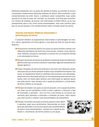 diferentes propósitos com os quais ele aborda os textos, ao convidar os alunos
a participar e testemunhar diferentes práticas de leitura, está ensinando a eles
comportamentos de leitor. Assim, o professor pode compartilhar suas ações
quando lê na sala de aula. Por exemplo: ao consultar uma lista para encontrar
um número de telefone, ao buscar uma informação no Diário Oﬁcial, ao ler seu
planejamento para o dia, entre outras possibilidades. Isso tudo contribui para         8
que os alunos passem a ter conhecimentos sobre a função social da escrita.
                                                                                            T
    Algumas orientações didáticas relacionadas à                                           4
    aprendizagem da leitura
                                                                                            a
     É possível detalhar as expectativas relacionadas à aprendizagem da leitu-             Z
ra e, assim, apresentar, em linhas gerais, o que pode ser feito em sala de aula.
Vejamos:                                                                                   i
       Proporcionar momentos diários nos quais os alunos tenham contato com
                                                                                       s
       diferentes portadores de texto (tais como jornais, revistas, livros informa-         11
       tivos, folhetos, cartazes) e aprendam a conviver em um ambiente letrado             e
       e de valorização da leitura.
                                                                                           5
       Planejar momentos de leitura do professor envolvendo textos de diferentes
       gêneros para que os alunos comecem a perceber algumas características           M
       desses gêneros.
                                                                                               R
       Propor situações de leitura do professor e do aluno com diferentes propó-
       sitos para que os alunos possam ampliar suas competências leitoras, tais        6
       como: ler rapidamente títulos e subtítulos até encontrar uma informação,
       selecionar uma informação precisa, ler minuciosamente para executar uma                 %
       tarefa, reler um trecho para retomar uma informação ou apreciar aquilo
                                                                                           =
       que está escrito. Isso, sempre com a ajuda do professor e, inicialmente,
       de forma coletiva ou em grupo.                                                  9
       Planejar atividades nas quais os alunos possam, com a ajuda do profes-
       sor, fazer uso de indicadores (como o autor, o gênero, o assunto, o tipo                +
       de ilustração, o portador – se é um livro, uma revista ou um jornal, por
       exemplo) para aprender a antecipar o conteúdo do texto, inferir aquilo
                                                                                           j
       que está escrito e ampliar suas possibilidades de interpretá-lo.

       Planejar momentos nos quais os alunos possam trocar idéias
       e opiniões, expor seus sentimentos. Recomendar um texto
       para que aprendam a comunicar aquilo que compreenderam
       do texto e suas interpretações – sempre com a ajuda do pro-
       fessor e, inicialmente, de forma coletiva ou em grupo.



TODA FORÇA AO 1º ANO                                                                  27
 
