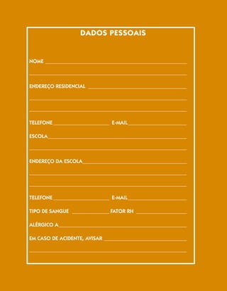 DADOS PESSOAIS


NOME _____________________________________________________

___________________________________________________________

ENDEREÇO RESIDENCIAL _____________________________________

___________________________________________________________

___________________________________________________________

TELEFONE _____________________ E-MAIL ______________________

ESCOLA ____________________________________________________

___________________________________________________________

ENDEREÇO DA ESCOLA _______________________________________

___________________________________________________________

___________________________________________________________

TELEFONE _____________________ E-MAIL ______________________

TIPO DE SANGUE ______________ FATOR RH ___________________

ALÉRGICO A ________________________________________________

EM CASO DE ACIDENTE, AVISAR _______________________________

___________________________________________________________

___________________________________________________________
 