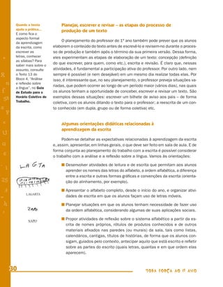 Quando a teoria           Planejar, escrever e revisar – as etapas do processo de
        ajuda a prática...
                                  produção de um texto
        E como ﬁca o
        aspecto formal
        da aprendizagem
                                    O planejamento do professor do 1º ano também pode prever que os alunos
        da escrita, como      elaborem o conteúdo do texto antes de escrevê-lo e revisem-no durante o proces-
        escrever as           so de produção e também após o término da sua primeira versão. Dessa forma,
        letras, conhecer      eles experimentam as etapas de elaboração de um texto: concepção (deﬁnição
+       as sílabas? Para
        saber mais sobre o
                              do que escrever, para quem, como etc.), escrita e revisão. É claro que, nessas
        assunto, consulte     atividades, é fundamental a participação ativa do professor. Por outro lado, nem
R       o Texto 13 do         sempre é possível (e nem desejável) em um mesmo dia realizar todas elas. Por
        Bloco 4, “Análise     isso, é interessante que, no seu planejamento, o professor preveja situações va-
    n   e reﬂexão sobre
                              riadas, que podem ocorrer ao longo de um período maior (vários dias), nas quais
        a língua”, no Guia
f       de Estudo para o      os alunos tenham a oportunidade de conceber, escrever e revisar um texto. São
 58     Horário Coletivo de   exemplos dessas situações: escrever um bilhete de aviso aos pais – de forma
        Trabalho.             coletiva, com os alunos ditando o texto para o professor; a reescrita de um con-
s                             to conhecido (em dupla, grupo ou de forma coletiva) etc.
  P
 e                                Algumas orientações didáticas relacionadas à
                                  aprendizagem da escrita
U
                                   Podem-se detalhar as expectativas relacionadas à aprendizagem da escrita
G                             e, assim, apresentar, em linhas gerais, o que deve ser feito em sala de aula. E de
                              forma conjunta ao planejamento do trabalho com a escrita é possível considerar
 6                            o trabalho com a análise e a reﬂexão sobre a língua. Vamos às orientações:

- 1                                  Desenvolver atividades de leitura e de escrita que permitam aos alunos
                                     aprender os nomes das letras do alfabeto, a ordem alfabética, a diferença
                                     entre a escrita e outras formas gráﬁcas e convenções da escrita (orienta-
25                                   ção do alinhamento, por exemplo).

 3                                   Apresentar o alfabeto completo, desde o início do ano, e organizar ativi-
=                                    dades de escrita em que os alunos façam uso de letras móveis.
 h                                   Planejar situações em que os alunos tenham necessidade de fazer uso
 -
 :                                   da ordem alfabética, considerando algumas de suas aplicações sociais.

                                     Propor atividades de reﬂexão sobre o sistema alfabético a partir da es-
                                     crita de nomes próprios, rótulos de produtos conhecidos e de outros
                                     materiais aﬁxados nas paredes (ou murais) da sala, tais como listas,
                                     calendários, cantigas, títulos de histórias, de forma que os alunos con-
                                     sigam, guiados pelo contexto, antecipar aquilo que está escrito e reﬂetir
                                     sobre as partes do escrito (quais letras, quantas e em que ordem elas
                                     aparecem).



      30                                                                          TODA FORÇA AO 1º ANO
 