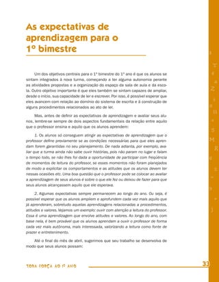 As expectativas de
aprendizagem para o
1o bimestre                                                                           8

                                                                                           T
     Um dos objetivos centrais para o 1o bimestre do 1o ano é que os alunos se            4
sintam integrados à nova turma, começando a ter alguma autonomia perante
                                                                                           a
as atividades propostas e a organização do espaço da sala de aula e da esco-
la. Outro objetivo importante é que eles também se sintam capazes de ampliar,             Z
desde o início, sua capacidade de ler e escrever. Por isso, é possível esperar que
eles avancem com relação ao domínio do sistema de escrita e à construção de
                                                                                          i
alguns procedimentos relacionados ao ato de ler.                                      s
                                                                                           11
     Mas, antes de deﬁnir as expectativas de aprendizagem e avaliar seus alu-
nos, lembre-se sempre de dois aspectos fundamentais da relação entre aquilo               e
que o professor ensina e aquilo que os alunos aprendem:
                                                                                          5
      1. Os alunos só conseguem atingir as expectativas de aprendizagem que o
professor deﬁne previamente se as condições necessárias para que eles apren-          M
dam forem garantidas no seu planejamento. De nada adianta, por exemplo, ava-
liar que a turma ainda não sabe ouvir histórias, pois não param no lugar e falam
                                                                                              R
o tempo todo, se não lhes foi dada a oportunidade de participar com freqüência        6
de momentos de leitura do professor, se esses momentos não foram planejados
de modo a explicitar os comportamentos e as atitudes que os alunos devem ter                  %
nessas ocasiões etc. Uma boa questão que o professor pode se colocar ao avaliar
a aprendizagem de seus alunos é sobre o que ele fez ou deixou de fazer para que
                                                                                          =
seus alunos alcançassem aquilo que ele esperava.
                                                                                      9
     2. Algumas expectativas sempre permanecem ao longo do ano. Ou seja, é
possível esperar que os alunos ampliem e aprofundem cada vez mais aquilo que                  +
já aprenderam, sobretudo aquelas aprendizagens relacionadas a procedimentos,
atitudes e valores. Vejamos um exemplo: ouvir com atenção a leitura do professor.         j
Essa é uma aprendizagem que envolve atitudes e valores. Ao longo do ano, com
base nela, é bem provável que os alunos aprendam a ouvir o professor de forma
cada vez mais autônoma, mais interessada, valorizando a leitura como fonte de
prazer e entretenimento.

   Até o ﬁnal do mês de abril, sugerimos que seu trabalho se desenvolva de
modo que seus alunos possam:



TODA FORÇA AO 1º ANO                                                                 33
 