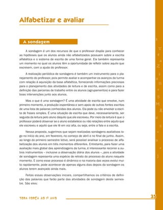 Alfabetizar e avaliar

                                                                                       8
   A sondagem

     A sondagem é um dos recursos de que o professor dispõe para conhecer
                                                                                            T
as hipóteses que os alunos ainda não alfabetizados possuem sobre a escrita                 4
alfabética e o sistema de escrita de uma forma geral. Ela também representa
                                                                                            a
um momento no qual os alunos têm a oportunidade de reﬂetir sobre aquilo que
escrevem, com a ajuda do professor.                                                        Z
    A realização periódica de sondagens é também um instrumento para o pla-                i
nejamento do professor, pois permite avaliar e acompanhar os avanços da turma          s
com relação à aquisição da base alfabética, fornecendo informações preciosas
                                                                                            11
para o planejamento das atividades de leitura e de escrita, assim como para a
deﬁnição das parcerias de trabalho entre os alunos (agrupamentos) e para fazer             e
boas intervenções junto aos alunos.
                                                                                           5
     Mas o que é uma sondagem? É uma atividade de escrita que envolve, num
primeiro momento, a produção espontânea e sem apoio de outras fontes escritas          M
de uma lista de palavras conhecidas dos alunos. Ela pode ou não envolver a escri-
ta de frases simples. É uma situação de escrita que deve, necessariamente, ser
                                                                                               R
seguida da leitura pelo aluno daquilo que ele escreveu. Por meio da leitura é que o    6
professor poderá observar se o aluno estabelece ou não relações entre aquilo que
ele escreveu e aquilo que ele lê em voz alta, ou seja, entre a fala e a escrita.               %
     Nessa proposta, sugerimos que sejam realizadas sondagens avaliativas lo-              =
go no início do ano, em fevereiro, no começo de abril e no ﬁnal de junho. Assim,
ao longo do primeiro semestre letivo, será possível analisar o processo de alfa-       9
betização dos alunos em três momentos diferentes. Entretanto, para fazer uma
avaliação mais global das aprendizagens da turma, é interessante recorrer a ou-                +
tros instrumentos – inclusive a observação diária dos alunos –, pois a atividade
de sondagem representa uma espécie de retrato do processo do aluno naquele                 j
momento. E como esse processo é dinâmico e na maioria das vezes evolui mui-
to rapidamente, pode acontecer de apenas alguns dias depois da sondagem os
alunos terem avançado ainda mais.

     Feitas essas observações iniciais, compartilhamos os critérios de deﬁni-
ção das palavras que farão parte das atividades de sondagem deste semes-
tre. São eles:



TODA FORÇA AO 1º ANO                                                                  35
 