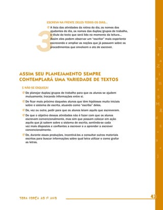 ESCREVA NA FRENTE DELES TODOS OS DIAS...




           3
                   j A lista das atividades da rotina do dia, os nomes dos
                      ajudantes do dia, os nomes das duplas/grupos de trabalho,
                      o título do texto que será lido no momento da leitura...
                      Assim eles podem observar um “escritor” mais experiente      8
                      escrevendo e ampliar as noções que já possuem sobre os
                      procedimentos que envolvem o ato de escrever.
                                                                                        T
                                                                                       4
                                                                                        a
                                                                                       Z
ASSIM SEU PLANEJAMENTO SEMPRE                                                          i
CONTEMPLARÁ UMA VARIEDADE DE TEXTOS                                                s
                                                                                        11
 E NÃO SE ESQUEÇA!
                                                                                       e
 j De planejar duplas/grupos de trabalho para que os alunos se ajudem
   mutuamente, trocando informações entre si.                                          5
 j De ﬁcar mais próximo daqueles alunos que têm hipóteses muito iniciais
   sobre o sistema de escrita, atuando como “escriba” deles.                       M
 j De, vez ou outra, pedir para que os alunos leiam aquilo que escreveram.                 R
 j De que o objetivo dessas atividades não é fazer com que os alunos
   escrevam convencionalmente, mas sim que possam colocar em ação                  6
   aquilo que já sabem sobre o sistema de escrita, sentindo-se cada
   vez mais dispostos e conﬁantes a escrever e a aprender a escrever                       %
   convencionalmente.
                                                                                       =
 j De, durante essas produções, incentivá-los a consultar outros materiais
   escritos para buscar informações sobre qual letra utilizar e como grafar
   as letras.
                                                                                   9
                                                                                           +
                                                                                       j




TODA FORÇA AO 1º ANO                                                              43
 