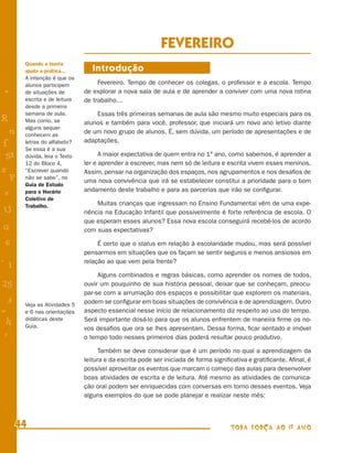 FEVEREIRO
        Quando a teoria
        ajuda a prática...        Introdução
        A intenção é que os
        alunos participem           Fevereiro. Tempo de conhecer os colegas, o professor e a escola. Tempo
+       de situações de        de explorar a nova sala de aula e de aprender a conviver com uma nova rotina
        escrita e de leitura   de trabalho...
        desde a primeira
        semana de aula.            Essas três primeiras semanas de aula são mesmo muito especiais para os
R       Mas como, se           alunos e também para você, professor, que iniciará um novo ano letivo diante
        alguns sequer
    n   conhecem as
                               de um novo grupo de alunos. É, sem dúvida, um período de apresentações e de
f       letras do alfabeto?    adaptações.
        Se essa é a sua
 58     dúvida, leia o Texto         A maior expectativa de quem entra no 1º ano, como sabemos, é aprender a
        12 do Bloco 4,         ler e aprender a escrever, mas nem só de leitura e escrita vivem esses meninos.
s       “Escrever quando       Assim, pensar na organização dos espaços, nos agrupamentos e nos desaﬁos de
  P     não se sabe”, no
                               uma nova convivência que irá se estabelecer constitui a prioridade para o bom
        Guia de Estudo
                               andamento deste trabalho e para as parcerias que irão se conﬁgurar.
 e      para o Horário
        Coletivo de
        Trabalho.                   Muitas crianças que ingressam no Ensino Fundamental vêm de uma expe-
U                              riência na Educação Infantil que possivelmente é forte referência de escola. O
                               que esperam esses alunos? Essa nova escola conseguirá recebê-los de acordo
G                              com suas expectativas?

 6                                  É certo que o status em relação à escolaridade mudou, mas será possível
                               pensarmos em situações que os façam se sentir seguros e menos ansiosos em
- 1                            relação ao que vem pela frente?

                                    Alguns combinados e regras básicas, como aprender os nomes de todos,
25                             ouvir um pouquinho de sua história pessoal, deixar que se conheçam, preocu-
                               par-se com a arrumação dos espaços e possibilitar que explorem os materiais,
 3      Veja as Atividades 5
                               podem se conﬁgurar em boas situações de convivência e de aprendizagem. Outro
=       e 6 nas orientações    aspecto essencial nesse início de relacionamento diz respeito ao uso do tempo.
 h      didáticas deste        Será importante dosá-lo para que os alunos enfrentem de maneira ﬁrme os no-
        Guia.                  vos desaﬁos que ora se lhes apresentam. Dessa forma, ﬁcar sentado e imóvel
 -
 :                             o tempo todo nesses primeiros dias poderá resultar pouco produtivo.

                                     Também se deve considerar que é um período no qual a aprendizagem da
                               leitura e da escrita pode ser iniciada de forma signiﬁcativa e gratiﬁcante. Aﬁnal, é
                               possível aproveitar os eventos que marcam o começo das aulas para desenvolver
                               boas atividades de escrita e de leitura. Até mesmo as atividades de comunica-
                               ção oral podem ser enriquecidas com conversas em torno desses eventos. Veja
                               alguns exemplos do que se pode planejar e realizar neste mês:



      44                                                                             TODA FORÇA AO 1º ANO
 