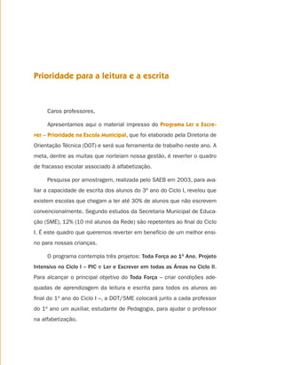 Prioridade para a leitura e a escrita



     Caros professores,

     Apresentamos aqui o material impresso do Programa Ler e Escre-
ver – Prioridade na Escola Municipal, que foi elaborado pela Diretoria de
Orientação Técnica (DOT) e será sua ferramenta de trabalho neste ano. A
meta, dentre as muitas que norteiam nossa gestão, é reverter o quadro
de fracasso escolar associado à alfabetização.

     Pesquisa por amostragem, realizada pelo SAEB em 2003, para ava-
liar a capacidade de escrita dos alunos do 3o ano do Ciclo I, revelou que
existem escolas que chegam a ter até 30% de alunos que não escrevem
convencionalmente. Segundo estudos da Secretaria Municipal de Educa-
ção (SME), 12% (10 mil alunos da Rede) são repetentes ao ﬁnal do Ciclo
I. É este quadro que queremos reverter em benefício de um melhor ensi-
no para nossas crianças.

     O programa contempla três projetos: Toda Força ao 1o Ano, Projeto
Intensivo no Ciclo I – PIC e Ler e Escrever em todas as Áreas no Ciclo II.
Para alcançar o principal objetivo do Toda Força – criar condições ade-
quadas de aprendizagem da leitura e escrita para todos os alunos ao
ﬁnal do 1o ano do Ciclo I –, a DOT/SME colocará junto a cada professor
do 1o ano um auxiliar, estudante de Pedagogia, para ajudar o professor
na alfabetização.
 
