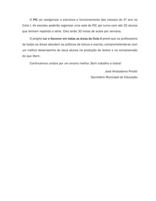 O PIC vai reorganizar a estrutura e funcionamento das classes do 4o ano no
Ciclo I. As escolas poderão organizar uma sala do PIC por turno com até 35 alunos
que tenham repetido a série. Eles terão 30 horas de aulas por semana.

     O projeto Ler e Escrever em todas as áreas do Ciclo II prevê que os professores
de todas as áreas abordem as práticas de leitura e escrita, comprometendo-se com
um melhor desempenho de seus alunos na produção de textos e na compreensão
do que lêem.

     Continuemos unidos por um ensino melhor. Bom trabalho a todos!

                                                            José Aristodemo Pinotti
                                                 Secretário Municipal de Educação
 