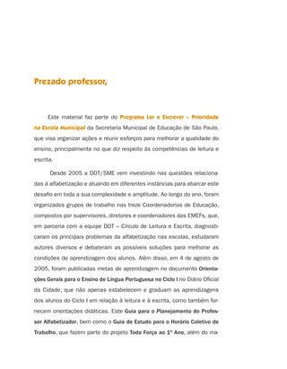 Prezado professor,



     Este material faz parte do Programa Ler e Escrever – Prioridade
na Escola Municipal da Secretaria Municipal de Educação de São Paulo,
que visa organizar ações e reunir esforços para melhorar a qualidade do
ensino, principalmente no que diz respeito às competências de leitura e
escrita.

      Desde 2005 a DOT/SME vem investindo nas questões relaciona-
das à alfabetização e atuando em diferentes instâncias para abarcar este
desaﬁo em toda a sua complexidade e amplitude. Ao longo do ano, foram
organizados grupos de trabalho nas treze Coordenadorias de Educação,
compostos por supervisores, diretores e coordenadores das EMEFs, que,
em parceria com a equipe DOT – Círculo de Leitura e Escrita, diagnosti-
caram os principais problemas da alfabetização nas escolas, estudaram
autores diversos e debateram as possíveis soluções para melhorar as
condições de aprendizagem dos alunos. Além disso, em 4 de agosto de
2005, foram publicadas metas de aprendizagem no documento Orienta-
ções Gerais para o Ensino de Língua Portuguesa no Ciclo I no Diário Oﬁcial
da Cidade, que não apenas estabelecem e graduam as aprendizagens
dos alunos do Ciclo I em relação à leitura e à escrita, como também for-
necem orientações didáticas. Este Guia para o Planejamento do Profes-
sor Alfabetizador, bem como o Guia de Estudo para o Horário Coletivo de
Trabalho, que fazem parte do projeto Toda Força ao 1o Ano, além do ma-
 