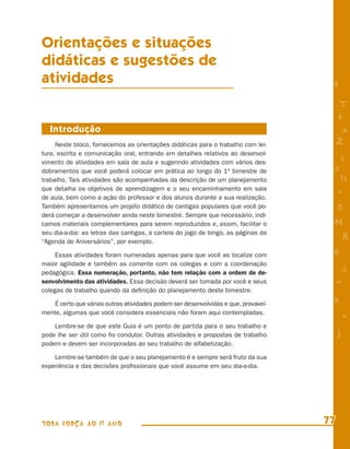 Orientações e situações
didáticas e sugestões de
atividades                                                                           8

                                                                                          T
                                                                                         4
  Introdução                                                                              a
     Neste bloco, fornecemos as orientações didáticas para o trabalho com lei-           Z
tura, escrita e comunicação oral, entrando em detalhes relativos ao desenvol-
vimento de atividades em sala de aula e sugerindo atividades com vários des-
                                                                                         i
dobramentos que você poderá colocar em prática ao longo do 1o bimestre de            s
trabalho. Tais atividades são acompanhadas da descrição de um planejamento                11
que detalha os objetivos de aprendizagem e o seu encaminhamento em sala                  e
de aula, bem como a ação do professor e dos alunos durante a sua realização.
Também apresentamos um projeto didático de cantigas populares que você po-               5
derá começar a desenvolver ainda neste bimestre. Sempre que necessário, indi-
camos materiais complementares para serem reproduzidos e, assim, facilitar o         M
seu dia-a-dia: as letras das cantigas, a cartela do jogo de bingo, as páginas da
“Agenda de Aniversários”, por exemplo.
                                                                                             R
     Essas atividades foram numeradas apenas para que você as localize com           6
maior agilidade e também as comente com os colegas e com a coordenação
pedagógica. Essa numeração, portanto, não tem relação com a ordem de de-                     %
senvolvimento das atividades. Essa decisão deverá ser tomada por você e seus             =
colegas de trabalho quando da deﬁnição do planejamento deste bimestre.

    É certo que várias outras atividades podem ser desenvolvidas e que, provavel-
                                                                                     9
mente, algumas que você considera essenciais não foram aqui contempladas.
                                                                                             +
    Lembre-se de que este Guia é um ponto de partida para o seu trabalho e
pode lhe ser útil como ﬁo condutor. Outras atividades e propostas de trabalho            j
podem e devem ser incorporadas ao seu trabalho de alfabetização.

    Lembre-se também de que o seu planejamento é e sempre será fruto da sua
experiência e das decisões proﬁssionais que você assume em seu dia-a-dia.




TODA FORÇA AO 1º ANO                                                                77
 