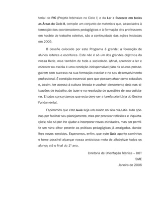 terial do PIC (Projeto Intensivo no Ciclo I) e do Ler e Escrever em todas
as Áreas do Ciclo II, compõe um conjunto de materiais que, associados à
formação dos coordenadores pedagógicos e à formação dos professores
em horário de trabalho coletivo, são a continuidade das ações iniciadas
em 2005.

     O desaﬁo colocado por este Programa é grande: a formação de
alunos leitores e escritores. Este não é só um dos grandes objetivos da
nossa Rede, mas também de toda a sociedade. Aﬁnal, aprender a ler e
escrever na escola é uma condição indispensável para os alunos prosse-
guirem com sucesso na sua formação escolar e no seu desenvolvimento
proﬁssional. É condição essencial para que possam atuar como cidadãos
e, assim, ter acesso à cultura letrada e usufruir plenamente dela nas si-
tuações de trabalho, de lazer e na resolução de questões de seu cotidia-
no. E todos concordamos que esta deve ser a tarefa prioritária do Ensino
Fundamental.

     Esperamos que este Guia seja um aliado no seu dia-a-dia. Não ape-
nas por facilitar seu planejamento, mas por provocar reﬂexões e inquieta-
ções; não só por lhe ajudar a incorporar novas atividades, mas por permi-
tir um novo olhar perante as práticas pedagógicas já arraigadas, dando-
lhes novos sentidos. Esperamos, enﬁm, que este Guia aponte caminhos
e torne possível alcançar nossa ambiciosa meta de alfabetizar todos os
alunos até o ﬁnal do 1º ano.

                                   Diretoria de Orientação Técnica – DOT
                                                                    SME
                                                        Janeiro de 2006
 