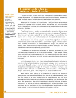 Os momentos de leitura do
                                 professor – textos literários
        Quando a teoria
        ajuda a prática...         Desde o início das aulas é importante que seja instituída na rotina uma ati-
        A leitura do          vidade permanente: a de leitura de textos literários pelo professor. Nessa ativi-
        professor é           dade, você lerá para os alunos mesmo quando eles já souberem ler.
+       fundamental
        no processo de             A escola é por excelência um lugar de livros. Quando olhamos de perto suas
        alfabetização dos     estantes, armários e outros recantos, vamos nos deparar com uma inﬁnidade
R       alunos. Você pode
                              deles... Livros ﬁnos, grossos, com gravuras e sem gravuras, livros com as mais
        saber mais sobre
    n   o assunto lendo o     diferentes histórias.
        Texto 21 do Bloco
f       7, “Leitura pelo           Para formar leitores – um dos principais desaﬁos da escola – é importante
        professor”, no Guia   pensarmos em critérios de escolha para compor o acervo da classe. Para apren-
 58     de Estudo para o      der a ler e para aprender a gostar de ler é fundamental que as experiências dos
        Horário Coletivo de
s       Trabalho.
                              alunos com os livros e com a leitura sejam bem planejadas desde o início.
  P
                                   Durante esses dois meses, que para muitos alunos signiﬁcam um marco
 e                            em relação à escolaridade, convidá-los a empreender viagens por meio das lei-
                              turas pode ser um bom início na construção da sua relação com o mundo das
U                             letras. Assim, selecionar livros interessantes, clássicos e ler para eles bons
                              textos talvez seja determinante nessa empreitada.
G
                                    Os textos que os alunos não conseguem ler sozinhos podem ser um crité-
 6                            rio proveitoso nessa seleção de leitura pelo professor. É como pensar: “Quais
                              livros que, se eu não ler para esses meninos, eles diﬁcilmente terão conhecimento
- 1                           de sua existência? Qual autor de minha preferência eu gostaria de compartilhar
                              com eles?”.

25                                 Ler histórias com textos bem elaborados e belas ilustrações, autores na-
                              cionais e estrangeiros, obras de um mesmo autor e/ou que fazem parte de uma
 3                            mesma coleção, pode ser outro excelente critério de escolha tanto para a leitura
=                             do professor como para a indicação de livros para os alunos. A intenção é que
                              eles comecem a conhecer os livros também por seus autores e pelas coleções
 h
                              de que fazem parte, para, assim, ampliar suas referências literárias.
 -
 :
                                   Além desses, outro critério se faz fundamental: histórias que, depois da
                              apresentação e da leitura do professor, eles possam ler autonomamente, ainda
                              que não saibam ler de forma convencional. Os livros indicados aqui são aque-
                              les de enredo interessante, que brincam com as palavras, que repetem trechos
                              e por isso possibilitam aos alunos retomar seu conteúdo, antecipar partes im-
                              portantes e ler para si ou recontar para os colegas o enredo da história. Essa
                              estratégia permite que os alunos ganhem conﬁança para se aventurar sozinhos
                              e daí avançar em seus conhecimentos sobre a linguagem escrita.


      80                                                                          TODA FORÇA AO 1º ANO
 