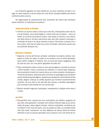 Ler enquanto aguarda, ler para distrair-se, ler para conhecer, ler para o co-
lega, ler para explorar o acervo pode ser uma ótima situação didática de leitura
autônoma pelos alunos.

     Na organização do planejamento dos momentos de leitura que envolvem
textos literários, é importante considerar:
                                                                                       8
    Antes de iniciar a história
                                                                                            T
    j Informe os alunos sobre o texto que será lido, antecipando parte da tra-
       ma da história, seus personagens, o local onde ela se passa – como se               4
       fosse um anúncio da próxima novela. Isso ajuda os alunos a se interes-               a
       sar pela leitura e fornece elementos para que eles possam antecipar o
                                                                                           Z
       conteúdo do texto e se situar durante a leitura. Para tanto, é preciso ler o
       livro antes, informar-se sobre seu autor/ilustrador, selecionar aquilo que          i
       se pretende destacar etc.
                                                                                       s
                                                                                            11
    Durante a história
                                                                                           e
    j Organize a turma de formas variadas: sentados na própria carteira; sen-
       tados no chão, em roda; no chão ou na carteira, com os olhos fechados,              5
       para melhor imaginar a história; com as luzes da classe apagadas; fora
       da sala de aula, em uma parte agradável do pátio etc.                           M
    j Faça comentários sobre a trama e seus personagens e convide os alunos                    R
       a falar também. Caso a conversa se estenda e a leitura ﬁque dispersa,
       leia novamente o texto (no mesmo dia ou em outra ocasião). Ao planejar o        6
       momento de leitura, selecione para comentar as passagens que lembram
       outras histórias/personagens, aquelas que despertam sentimentos fortes                  %
       (medo, alegria, tristeza) ou então aquelas que lembram acontecimentos               =
       recentes, da sua vida ou do dia-a-dia dos alunos, e também passagens
       que encantam pela beleza de sua construção.                                     9
    j Mostre também algumas ilustrações, ressaltando a relação entre elas e
       o texto.
                                                                                               +
                                                                                           j
    Ao ﬁnal
    j Compartilhe com o grupo por que você gostou da história, pergunte do
       que eles mais gostaram, compare com outras histórias lidas ou já conhe-
       cidas do grupo, releia alguns trechos, retome ilustrações, convide-os pa-
       ra folhear o livro mais de perto, com as próprias mãos, ou simplesmente
       não faça nada. Lembre-se: um dos objetivos da leitura diária de textos
       literários é que os alunos aprendam que a leitura é sim uma fonte de en-


TODA FORÇA AO 1º ANO                                                                  81
 