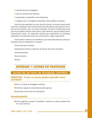 j características da linguagem;

    j tipo de conteúdo que abordam;

    j expressões e vocabulário mais freqüentes;

    j relações com a iconograﬁa (ilustrações, fotos, gráﬁcos e tabelas).
                                                                                     8
     Tudo isso eles aprendem ao ouvir, discutir, estudar e consultar esses textos
junto com o professor. Tais conhecimentos não são apenas úteis para formar os             T
alunos como leitores, mas, em outras situações, tornam-se fundamentais para
que eles consigam produzir esses textos, seja oralmente, seja de próprio punho,          4
conquistando, assim, um importante recurso para reapresentar os conteúdos                 a
aprendidos nas diferentes áreas de conhecimento e seguir aprendendo.
                                                                                         Z
     A lista abaixo é apenas uma referência, pois você pode optar por outras pu-
blicações (suas ou disponíveis na escola):                                               i
    Ciência Hoje para crianças;
                                                                                     s
                                                                                          11
    Suplementos infantis e cadernos de ciência de jornais semanais;
                                                                                         e
    Superinteressante;
                                                                                         5
    Mundo Estranho;

    Recreio.
                                                                                     M
                                                                                             R
      ATIVIDADE 1: LEITURA DO PROFESSOR                                              6
                                                                                             %
  Leitura de um texto de divulgação científica                                           =
OBJETIVOS - O que os alunos podem aprender nesta
atividade?                                                                           9

       Ouvir um texto de divulgação cientíﬁca.
                                                                                             +
       Conhecer algumas características deste gênero.                                    j
       Valorizá-lo como fonte de informações.


PLANEJAMENTO

       Como organizar o grupo? A atividade é coletiva e os alunos podem ﬁcar
       em suas carteiras.



TODA FORÇA AO 1º ANO                                                                85
 