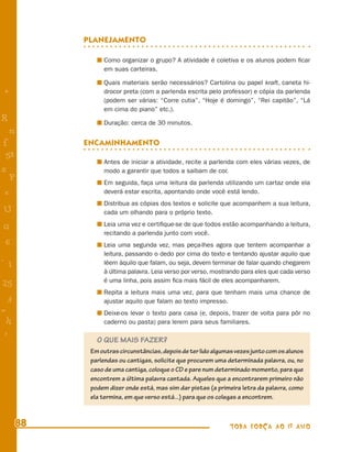 PLANEJAMENTO

                Como organizar o grupo? A atividade é coletiva e os alunos podem ﬁcar
                em suas carteiras.

                Quais materiais serão necessários? Cartolina ou papel kraft, caneta hi-
+               drocor preta (com a parlenda escrita pelo professor) e cópia da parlenda
                (podem ser várias: “Corre cutia”, “Hoje é domingo”, “Rei capitão”, “Lá
                em cima do piano” etc.).
R               Duração: cerca de 30 minutos.
    n
f          ENCAMINHAMENTO
 58
                Antes de iniciar a atividade, recite a parlenda com eles várias vezes, de
s               modo a garantir que todos a saibam de cor.
  P             Em seguida, faça uma leitura da parlenda utilizando um cartaz onde ela
 e              deverá estar escrita, apontando onde você está lendo.
                Distribua as cópias dos textos e solicite que acompanhem a sua leitura,
U               cada um olhando para o próprio texto.
                Leia uma vez e certiﬁque-se de que todos estão acompanhando a leitura,
G
                recitando a parlenda junto com você.
 6              Leia uma segunda vez, mas peça-lhes agora que tentem acompanhar a
                leitura, passando o dedo por cima do texto e tentando ajustar aquilo que
- 1             lêem àquilo que falam, ou seja, devem terminar de falar quando chegarem
                à última palavra. Leia verso por verso, mostrando para eles que cada verso
                é uma linha, pois assim ﬁca mais fácil de eles acompanharem.
25
                Repita a leitura mais uma vez, para que tenham mais uma chance de
 3              ajustar aquilo que falam ao texto impresso.
=               Deixe-os levar o texto para casa (e, depois, trazer de volta para pôr no
 h              caderno ou pasta) para lerem para seus familiares.
 -
 :
              O QUE MAIS FAZER?
            Em outras circunstâncias, depois de ter lido algumas vezes junto com os alunos
            parlendas ou cantigas, solicite que procurem uma determinada palavra, ou, no
            caso de uma cantiga, coloque o CD e pare num determinado momento, para que
            encontrem a última palavra cantada. Aqueles que a encontrarem primeiro não
            podem dizer onde está, mas sim dar pistas (a primeira letra da palavra, como
            ela termina, em que verso está...) para que os colegas a encontrem.



      88                                                      TODA FORÇA AO 1º ANO
 