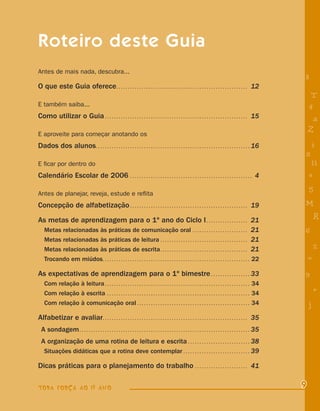 Roteiro deste Guia
Antes de mais nada, descubra...
                                                                                                                                                                      8
O que este Guia oferece . . . . . . . . . . . . . . . . . . . . . . . . . . . . . . . . . . . . . . . . . . . . . . . . . . . . . . . . . 12
                                                                                                                                                                           T
E também saiba...                                                                                                                                                         4
Como utilizar o Guia . . . . . . . . . . . . . . . . . . . . . . . . . . . . . . . . . . . . . . . . . . . . . . . . . . . . . . . . . . . . . . 15                        a
E aproveite para começar anotando os
                                                                                                                                                                          Z
Dados dos alunos. . . . . . . . . . . . . . . . . . . . . . . . . . . . . . . . . . . . . . . . . . . . . . . . . . . . . . . . . . . . . . . . . . . 16                  i
                                                                                                                                                                      s
E ﬁcar por dentro do                                                                                                                                                       11
Calendário Escolar de 2006 . . . . . . . . . . . . . . . . . . . . . . . . . . . . . . . . . . . . . . . . . . . . . . . . . . . . . 4                                    e

Antes de planejar, reveja, estude e reﬂita
                                                                                                                                                                          5
Concepção de alfabetização . . . . . . . . . . . . . . . . . . . . . . . . . . . . . . . . . . . . . . . . . . . . . . . . . . . 19                                   M
As metas de aprendizagem para o 1º ano do Ciclo I . . . . . . . . . . . . . . . . . . 21                                                                                      R
    Metas relacionadas às práticas de comunicação oral . . . . . . . . . . . . . . . . . . . . . . . . 21                                                             6
    Metas relacionadas às práticas de leitura . . . . . . . . . . . . . . . . . . . . . . . . . . . . . . . . . . . . . . 21
    Metas relacionadas às práticas de escrita . . . . . . . . . . . . . . . . . . . . . . . . . . . . . . . . . . . . . . 21                                                  %
    Trocando em miúdos. . . . . . . . . . . . . . . . . . . . . . . . . . . . . . . . . . . . . . . . . . . . . . . . . . . . . . . . . . . . . . . . 22                  =
As expectativas de aprendizagem para o 1º bimestre . . . . . . . . . . . . . . . . . 33                                                                               9
    Com relação à leitura . . . . . . . . . . . . . . . . . . . . . . . . . . . . . . . . . . . . . . . . . . . . . . . . . . . . . . . . . . . . . . . 34
    Com relação à escrita . . . . . . . . . . . . . . . . . . . . . . . . . . . . . . . . . . . . . . . . . . . . . . . . . . . . . . . . . . . . . . 34                      +
    Com relação à comunicação oral . . . . . . . . . . . . . . . . . . . . . . . . . . . . . . . . . . . . . . . . . . . . . . . . . 34                                   j
Alfabetizar e avaliar. . . . . . . . . . . . . . . . . . . . . . . . . . . . . . . . . . . . . . . . . . . . . . . . . . . . . . . . . . . . . . . 35
  A sondagem . . . . . . . . . . . . . . . . . . . . . . . . . . . . . . . . . . . . . . . . . . . . . . . . . . . . . . . . . . . . . . . . . . . . . . . . . . 35
  A organização de uma rotina de leitura e escrita . . . . . . . . . . . . . . . . . . . . . . . . . . . 38
   Situações didáticas que a rotina deve contemplar . . . . . . . . . . . . . . . . . . . . . . . . . . . . . 39

Dicas práticas para o planejamento do trabalho . . . . . . . . . . . . . . . . . . . . . . . 41

TODA FORÇA AO 1º ANO                                                                                                                                                  9
 