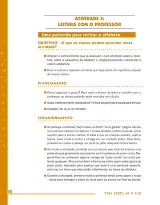ATIVIDADE 3:
                       LEITURA COM O PROFESSOR

            Uma parlenda para recitar o alfabeto
+          OBJETIVOS - O que os alunos podem aprender nesta
           atividade?
R              Ampliar o conhecimento que já possuem, num contexto lúdico e diver-
    n          tido, sobre a seqüência do alfabeto e, progressivamente, memorizar a
f              ordem alfabética.

 58            Ouvir a leitura e apreciar um texto que faça parte do repertório popular
               de nossa cultura.
s
  P
           PLANEJAMENTO.
 e
               Como organizar o grupo? Para ouvir a leitura do texto e recitá-lo com o
U              professor, os alunos poderão estar reunidos em círculo.

G              Quais materiais serão necessários? A letra da parlenda e corda para brincar.

 6             Duração: de 20 a 30 minutos.


- 1        ENCAMINHAMENTO

               Ao planejar a atividade, faça cópias do texto “Suco gelado” (página 94) pa-
25
               ra os alunos colarem no caderno. Escreva também o texto na lousa, como
 3             suporte para a leitura coletiva. O ideal é que as crianças possam, após a
               leitura, pular corda e recitar a cantiga em um contexto lúdico. Para tanto,
=
               providencie cordas e planeje um local no pátio adequado à brincadeira.
 h
               Ao iniciar a atividade, comente com os alunos que você irá ensinar uma
 -
 :             parlenda que geralmente acompanha as brincadeiras de pular corda. Per-
               gunte-lhes se conhecem alguma cantiga de “pular corda” (ou outra par-
               lenda qualquer). Procure também informar-se sobre quem sabe/gosta de
               pular corda. Aproveite para explicar que esta é uma parlenda especial,
               pois traz um tema que eles estão trabalhando: as letras do alfabeto.

               Durante a atividade, primeiro recite a parlenda tendo como apoio a lousa
               – deixe para entregar a cópia do texto para os alunos ao ﬁnal da ativida-



      92                                                     TODA FORÇA AO 1º ANO
 