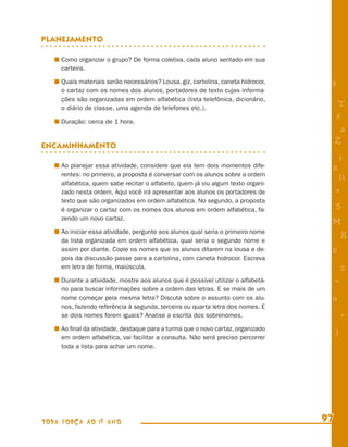 PLANEJAMENTO

     Como organizar o grupo? De forma coletiva, cada aluno sentado em sua
     carteira.

     Quais materiais serão necessários? Lousa, giz, cartolina, caneta hidrocor,
                                                                                   8
     o cartaz com os nomes dos alunos, portadores de texto cujas informa-
     ções são organizadas em ordem alfabética (lista telefônica, dicionário,
     o diário de classe, uma agenda de telefones etc.).
                                                                                        T
     Duração: cerca de 1 hora.
                                                                                       4
                                                                                        a
ENCAMINHAMENTO
                                                                                       Z
                                                                                       i
     Ao planejar essa atividade, considere que ela tem dois momentos dife-         s
     rentes: no primeiro, a proposta é conversar com os alunos sobre a ordem
                                                                                        11
     alfabética, quem sabe recitar o alfabeto, quem já viu algum texto organi-
     zado nesta ordem. Aqui você irá apresentar aos alunos os portadores de            e
     texto que são organizados em ordem alfabética. No segundo, a proposta
     é organizar o cartaz com os nomes dos alunos em ordem alfabética, fa-
                                                                                       5
     zendo um novo cartaz.
                                                                                   M
     Ao iniciar essa atividade, pergunte aos alunos qual seria o primeiro nome
     da lista organizada em ordem alfabética, qual seria o segundo nome e
                                                                                           R
     assim por diante. Copie os nomes que os alunos ditarem na lousa e de-         6
     pois da discussão passe para a cartolina, com caneta hidrocor. Escreva
     em letra de forma, maiúscula.                                                         %
     Durante a atividade, mostre aos alunos que é possível utilizar o alfabetá-        =
     rio para buscar informações sobre a ordem das letras. E se mais de um
     nome começar pela mesma letra? Discuta sobre o assunto com os alu-            9
     nos, fazendo referência à segunda, terceira ou quarta letra dos nomes. E
     se dois nomes forem iguais? Analise a escrita dos sobrenomes.                         +
     Ao ﬁnal da atividade, destaque para a turma que o novo cartaz, organizado         j
     em ordem alfabética, vai facilitar a consulta. Não será preciso percorrer
     toda a lista para achar um nome.




TODA FORÇA AO 1º ANO                                                              97
 