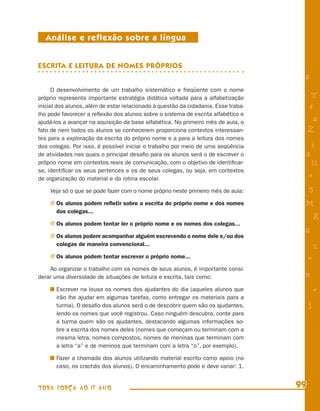 Análise e reflexão sobre a língua


ESCRITA E LEITURA DE NOMES PRÓPRIOS
                                                                                     8
      O desenvolvimento de um trabalho sistemático e freqüente com o nome
próprio representa importante estratégia didática voltada para a alfabetização            T
inicial dos alunos, além de estar relacionado à questão da cidadania. Esse traba-        4
lho pode favorecer a reﬂexão dos alunos sobre o sistema de escrita alfabético e
ajudá-los a avançar na aquisição da base alfabética. No primeiro mês de aula, o           a
fato de nem todos os alunos se conhecerem proporciona contextos interessan-              Z
tes para a exploração da escrita do próprio nome e a para a leitura dos nomes
dos colegas. Por isso, é possível iniciar o trabalho por meio de uma seqüência           i
de atividades nas quais o principal desaﬁo para os alunos será o de escrever o       s
próprio nome em contextos reais de comunicação, com o objetivo de identiﬁcar-             11
se, identiﬁcar os seus pertences e os de seus colegas, ou seja, em contextos
de organização do material e da rotina escolar.
                                                                                         e
    Veja só o que se pode fazer com o nome próprio neste primeiro mês de aula:           5
    j Os alunos podem reﬂetir sobre a escrita do próprio nome e dos nomes            M
       dos colegas...
                                                                                             R
    j Os alunos podem tentar ler o próprio nome e os nomes dos colegas...
                                                                                     6
    j Os alunos podem acompanhar alguém escrevendo o nome dele e/ou dos
       colegas de maneira convencional...
                                                                                             %
    j Os alunos podem tentar escrever o próprio nome...                                  =
    Ao organizar o trabalho com os nomes de seus alunos, é importante consi-
derar uma diversidade de situações de leitura e escrita, tais como:                  9
       Escrever na lousa os nomes dos ajudantes do dia (aqueles alunos que                   +
       irão lhe ajudar em algumas tarefas, como entregar os materiais para a
       turma). O desaﬁo dos alunos será o de descobrir quem são os ajudantes,            j
       lendo os nomes que você registrou. Caso ninguém descubra, conte para
       a turma quem são os ajudantes, destacando algumas informações so-
       bre a escrita dos nomes deles (nomes que começam ou terminam com a
       mesma letra, nomes compostos, nomes de meninas que terminam com
       a letra “a” e de meninos que terminam com a letra “o”, por exemplo).

       Fazer a chamada dos alunos utilizando material escrito como apoio (no
       caso, os crachás dos alunos). O encaminhamento pode e deve variar: 1.


TODA FORÇA AO 1º ANO                                                                99
 