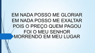EM NADA POSSO ME GLORIAR
EM NADA POSSO ME EXALTAR
POIS O PREÇO QUEM PAGOU
FOI O MEU SENHOR
MORRENDO EM MEU LUGAR
 