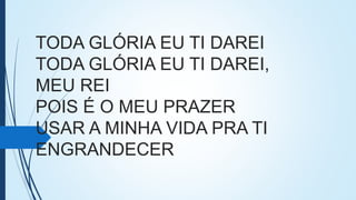 TODA GLÓRIA EU TI DAREI
TODA GLÓRIA EU TI DAREI,
MEU REI
POIS É O MEU PRAZER
USAR A MINHA VIDA PRA TI
ENGRANDECER
 