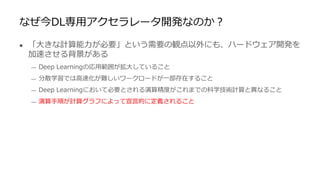 なぜ今DL専用アクセラレータ開発なのか？
● 「大きな計算能力が必要」という需要の観点以外にも、ハードウェア開発を
加速させる背景がある
— Deep Learningの応用範囲が拡大していること
— 分散学習では高速化が難しいワークロードが一部存在すること
— Deep Learningにおいて必要とされる演算精度がこれまでの科学技術計算と異なること
— 演算手順が計算グラフによって宣言的に定義されること
 