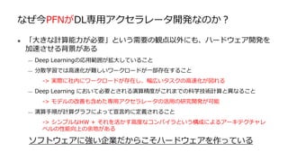 なぜ今PFNがDL専用アクセラレータ開発なのか？
● 「大きな計算能力が必要」という需要の観点以外にも、ハードウェア開発を
加速させる背景がある
— Deep Learningの応用範囲が拡大していること
— 分散学習では高速化が難しいワークロードが一部存在すること
-> 実際に社内にワークロードが存在し、幅広いタスクの高速化が図れる
— Deep Learning において必要とされる演算精度がこれまでの科学技術計算と異なること
-> モデルの改善も含めた専用アクセラレータの活用の研究開発が可能
— 演算手順が計算グラフによって宣言的に定義されること
-> シンプルなHW + それを活かす高度なコンパイラという構成によるアーキテクチャレ
ベルの性能向上の余地がある
ソフトウェアに強い企業だからこそハードウェアを作っている
 