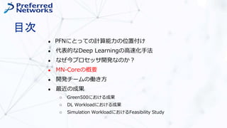 目次
● PFNにとっての計算能力の位置付け
● 代表的なDeep Learningの高速化手法
● なぜ今プロセッサ開発なのか？
● MN-Coreの概要
● 開発チームの働き方
● 最近の成果
○ Green500における成果
○ DL Workloadにおける成果
○ Simulation WorkloadにおけるFeasibility Study
 