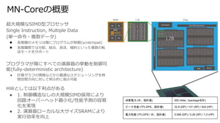 MN-Coreの概要
超大規模なSIMD型プロセッサ
Single Instruction, Multiple Data
(単一命令・複数データ)
● 各階層のメモリは陽にプログラムが制御(scratchpad)
● 各階層間では分配、結合、放送、縮約といった複数の転
送モードをサポート
プログラマが陽にすべての演算器の挙動を制御可
能(fully-deterministic architecture)
● 計算グラフの情報などから最適なスケジューリングを時
間空間方向に対して明示的に指示可能
HWとしては以下利点がある
● 1. 制御構造なしの大規模SIMD採用により
回路オーバーヘッド最小化/性能予測の容易
化を実現
● 2. 演算器ローカルな大サイズSRAMにより
実行効率を向上
消費電力 (W、設計値) 500 (4die, 1package合計)
ピーク性能 (TFLOPS、設計値) 32.8 (DP) / 131 (SP) / 524 (HP)
電力性能 (TFLOPS / W、設計値) 0.066 (DP) / 0.26 (SP) / 1.0 (HP)
 