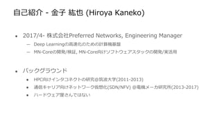 自己紹介 - 金子 紘也 (Hiroya Kaneko)
● 2017/4- 株式会社Preferred Networks, Engineering Manager
— Deep Learningの高速化のための計算機基盤
— MN-Coreの開発/検証, MN-Core向けソフトウェアスタックの開発/実活用
● バックグラウンド
● HPC向けインタコネクトの研究@筑波大学(2011-2013)
● 通信キャリア向けネットワーク仮想化(SDN/NFV) @電機メーカ研究所(2013-2017)
● ハードウェア屋さんではない
 