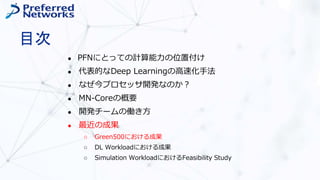 目次
● PFNにとっての計算能力の位置付け
● 代表的なDeep Learningの高速化手法
● なぜ今プロセッサ開発なのか？
● MN-Coreの概要
● 開発チームの働き方
● 最近の成果
○ Green500における成果
○ DL Workloadにおける成果
○ Simulation WorkloadにおけるFeasibility Study
 