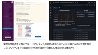 実際の性能改善においては、リアルタイムの測定/通知システムが非常に大きな役割を果た
した(ソフトウェアの改善具合の効果を即時/自動的に確認できる仕組み)
 